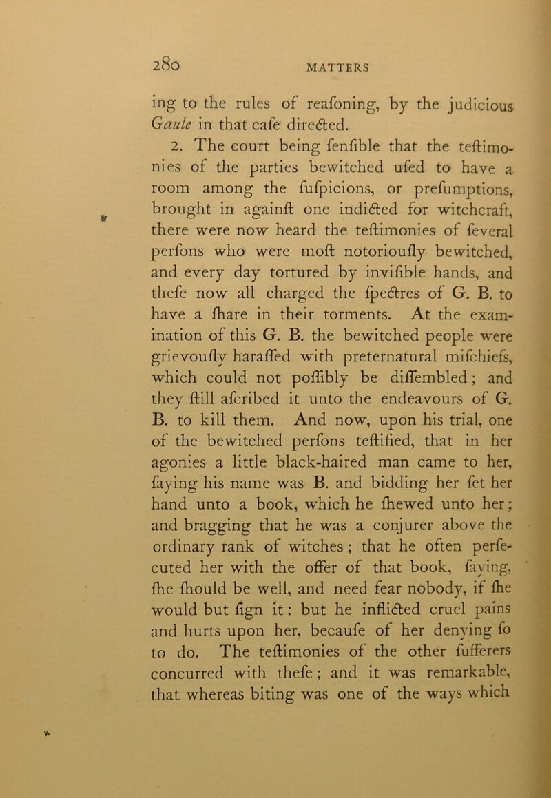 MATTERS ing to the rules of reafoning, by the judicious Guide in that cafe dire&ed. 2. The court being fenfible that the testimo- nies of the parties bewitched ufed to have a room among the fufpicions, or prefumptions, brought in againft one indicated for witchcraft, there were now heard the teftimonies of feveral perfons who were moft notoriously bewitched, and every day tortured by invisible hands, and thefe now all charged the fpedtres of G. B. to have a Share in their torments. At the exam- ination of this G. B. the bewitched people were grievouSly haraSTed with preternatural mifchiefs, which could not poSfibly be diSTembled; and they Still afcribed it unto the endeavours of G. B. to kill them. And now, upon his trial, one of the bewitched perfons testified, that in her agonies a little black-haired man came to her, faying his name was B. and bidding her fet her hand unto a book, which he Shewed unto her; and bragging that he was a conjurer above the ordinary rank of witches; that he often perse- cuted her with the offer of that book, faying, She Should be well, and need fear nobody, if She would but Sign it: but he inflidted cruel pains and hurts upon her, becaufe of her denying fo to do. The teftimonies of the other Sufferers concurred with thefe; and it was remarkable, that whereas biting was one of the ways which