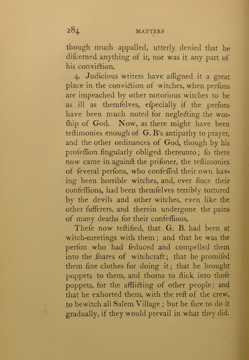 though much appalled, utterly denied that he difcerned anything of it, nor was it any part of his conviction. 4. Judicious writers have aligned it a great place in the conviction of witches, when perfons are impeached by other notorious witches to be as ill as themfelves, efpecially if the perfons have been much noted for neglecting the wor- fhip of God. Now, as there might have been teilimonies enough of G. B’s antipathy to prayer, and the other ordinances of God, though by his profeffion Angularly obliged thereunto; fo there now came in againft the prifoner, the teilimonies of feveral perfons, who confelfed their own hav- ing been horrible witches, and, ever lince their confeffions, had been themfelves terribly tortured by the devils and other witches, even like the other fufferers, and therein undergone the pains of many deaths for their confeffions, Thefe now teftified, that G. B. had been at witch-meetings with them ; and that he was the perfon who had feduced and compelled them into the jfnares of witchcraft; that he promifed them fine clothes for doing it; that he brought poppets to them, and thorns to Hick into thofe poppets, for the afflicting of other people; and that he exhorted them, with the reft of the crew, to bewitch all Salem Village ; but be fure to do it gradually, if they would prevail in what they did.