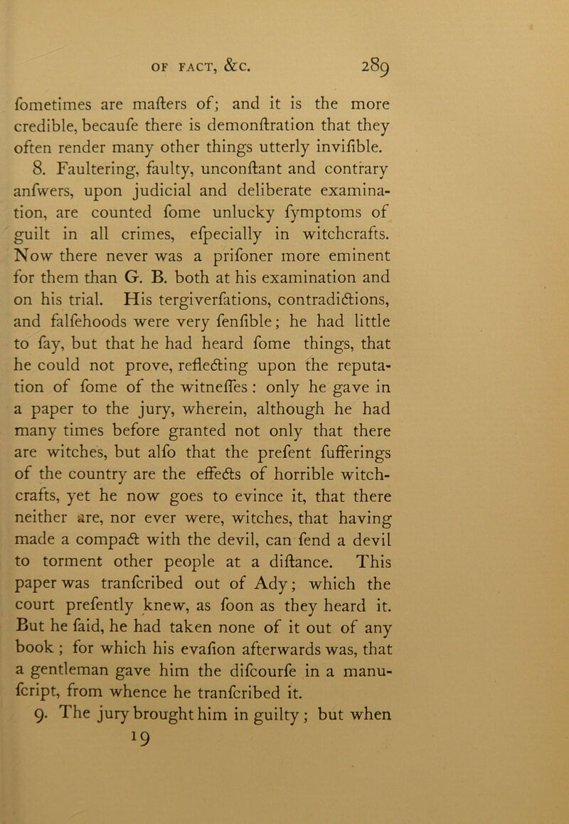 fometimes are matters of; and it is the more credible, becaufe there is demonttration that they often render many other things utterly invifible. 8. Faultering, faulty, unconttant and contrary anfwers, upon judicial and deliberate examina- tion, are counted fome unlucky fymptoms of guilt in all crimes, efpecially in witchcrafts. Now there never was a prifoner more eminent for them than G. B. both at his examination and on his trial. His tergiverfations, contradictions, and falfehoods were very fenttble; he had little to fay, but that he had heard fome things, that he could not prove, reflecting upon the reputa- tion of fome of the witnefles: only he gave in a paper to the jury, wherein, although he had many times before granted not only that there are witches, but alfo that the prefent fufferings of the country are the effects of horrible witch- crafts, yet he now goes to evince it, that there neither are, nor ever were, witches, that having made a compact with the devil, can fend a devil to torment other people at a diftance. This paper was tranfcribed out of Ady; which the court prefently knew, as foon as they heard it. But he faid, he had taken none of it out of any book ; for which his evafion afterwards was, that a gentleman gave him the difcourfe in a manu- script, from whence he tranfcribed it. 9. The jury brought him in guilty ; but when *9