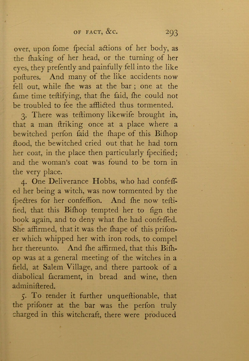 over, upon Tome fpecial actions of her body, as the fhaking of her head, or the turning of her eyes, they prefently and painfully fell into the like poftures. And many of the like accidents now fell out, while fhe was at the bar ; one at the fame time teffifying, that fhe faid, fhe could not be troubled to fee the afflidted thus tormented. 3. There was teffimony likewife brought in, that a man ftriking once at a place where a bewitched perfon faid the fhape of this Bilhop flood, the bewitched cried out that he had torn her coat, in the place then particularly fpecified; and the woman’s coat was found to be torn in the very place. 4. One Deliverance Hobbs, who had confeffc ed her being a witch, was now tormented by the fpe&res for her confeffion. And fhe now teffi- fied, that this Bifhop tempted her to fign the book again, and to deny what fhe had confeffed. She affirmed, that it was the fhape of this prifon- er which whipped her with iron rods, to compel her thereunto. And fhe affirmed, that this Bifh- op was at a general meeting of the witches in a field, at Salem Village, and there partook of a diabolical facrament, in bread and wine, then adminiffered. 5. To render it further unqueftionable, that the prifoner at the bar was the perfon truly charged in this witchcraft, there were produced