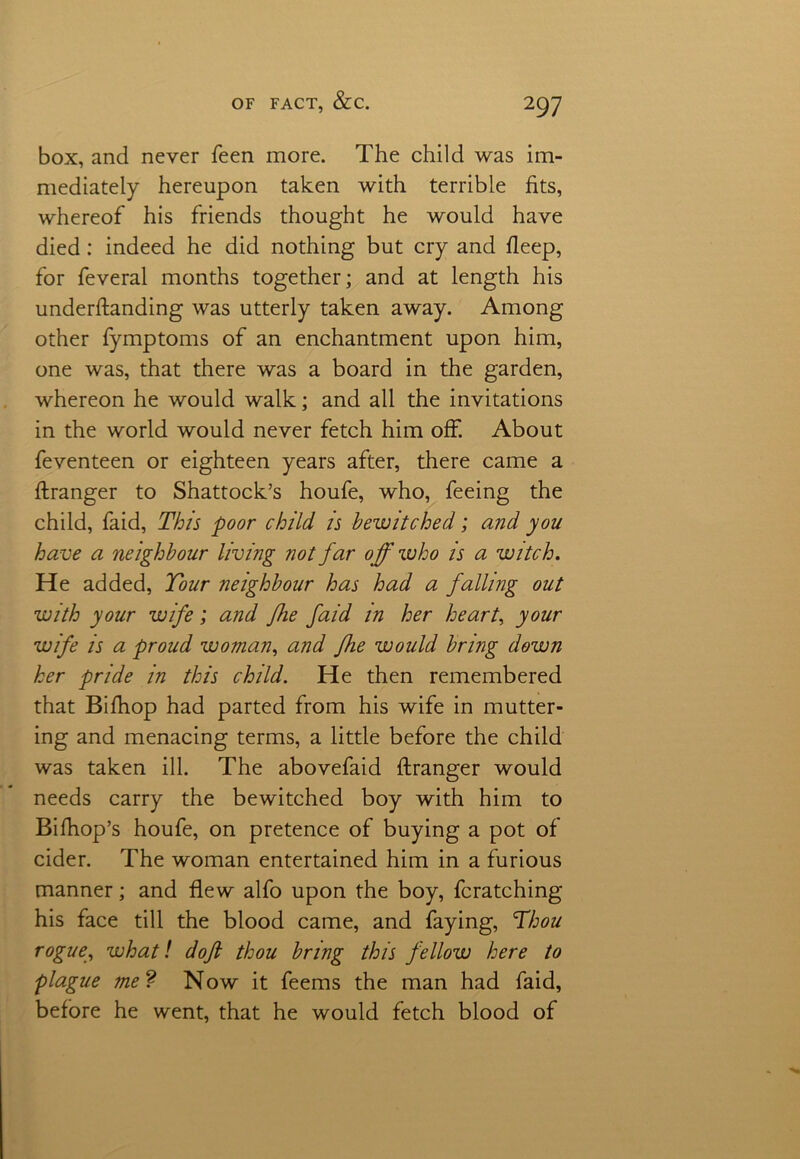 box, and never feen more. The child was im- mediately hereupon taken with terrible fits, whereof his friends thought he would have died: indeed he did nothing but cry and deep, for feveral months together; and at length his understanding was utterly taken away. Among other fymptoms of an enchantment upon him, one was, that there was a board in the garden, whereon he would walk; and all the invitations in the world would never fetch him off. About feventeen or eighteen years after, there came a Stranger to Shattock’s houfe, who, feeing the child, faid, This poor child is bewitched; and you have a neighbour living not far off who is a witch. He added, Tour neighbour has had a falling out with your wife; and fhe faid in her heart, your wife is a proud woman, and fhe would bring down her pride in this child. He then remembered that Bifhop had parted from his wife in mutter- ing and menacing terms, a little before the child was taken ill. The abovefaid ftranger would needs carry the bewitched boy with him to BiShop’s houfe, on pretence of buying a pot of cider. The woman entertained him in a furious manner; and flew alfo upon the boy, fcratching his face till the blood came, and faying, Thou rogue, what! doji thou bring this fellow here to plague me? Now it feems the man had faid, before he went, that he would fetch blood of