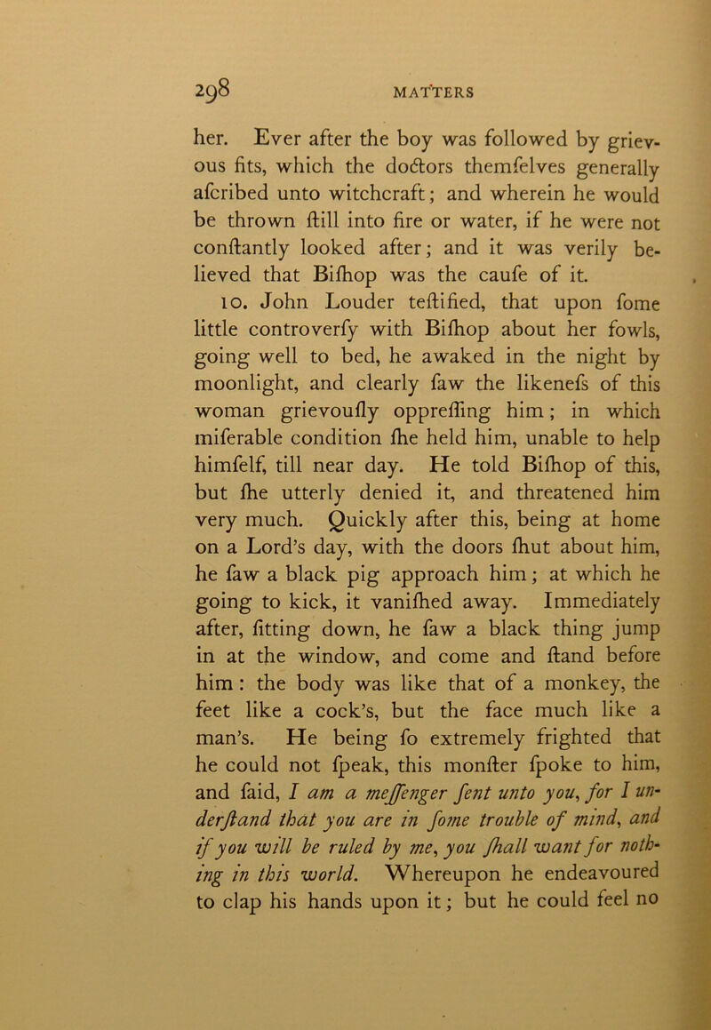 her. Ever after the boy was followed by griev- ous fits, which the do&ors themfelves generally afcribed unto witchcraft; and wherein he would be thrown ftill into fire or water, if he were not conftantly looked after; and it was verily be- lieved that Bilhop was the caufe of it. 10. John Louder teftified, that upon fome little controverfy with Bilhop about her fowls, going well to bed, he awaked in the night by moonlight, and clearly faw the likenefs of this woman grievoufiy opprefling him; in which miferable condition Ihe held him, unable to help himfelf, till near day. He told Bilhop of this, but fhe utterly denied it, and threatened him very much. Quickly after this, being at home on a Lord’s day, with the doors fhut about him, he faw a black pig approach him; at which he going to kick, it vanifhed away. Immediately after, fitting down, he faw a black thing jump in at the window, and come and ftand before him : the body was like that of a monkey, the feet like a cock’s, but the face much like a man’s. He being fo extremely frighted that he could not {peak, this monfter fpoke to him, and faid, I am a meffenger fent unto you, for I un- derftand that you are in fome trouble of mind, and if you will be ruled by me, you fhall want for noth- ing in this world. Whereupon he endeavoured to clap his hands upon it; but he could feel no