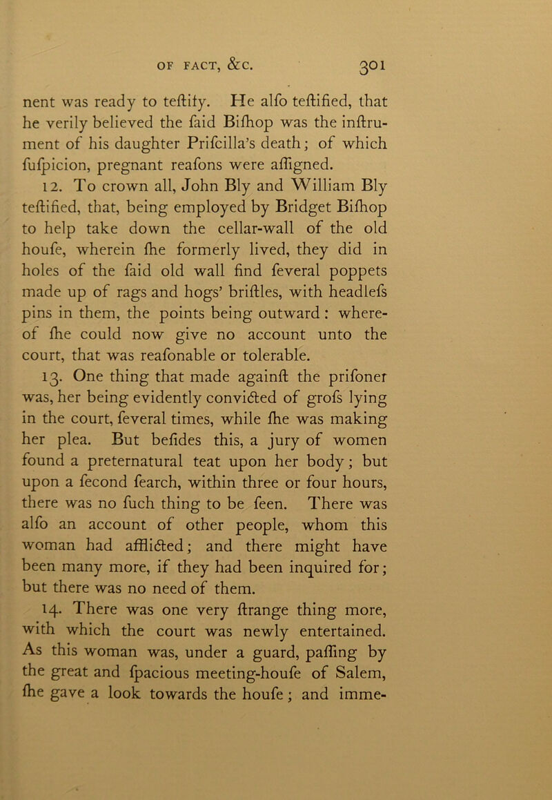 nent was ready to teSlify. He alfo testified, that he verily believed the faid Bifhop was the instru- ment of his daughter Prifcilla’s death; of which Suspicion, pregnant reafons were affigned. 12. To crown all, John Bly and William Bly testified, that, being employed by Bridget Bifhop to help take down the cellar-wall of the old houfe, wherein She formerly lived, they did in holes of the faid old wall find feveral poppets made up of rags and hogs’ briftles, with headlefs pins in them, the points being outward: where- of She could now give no account unto the court, that was reafonable or tolerable. 13. One thing that made againSt the prifoner was, her being evidently convi&ed of grofs lying in the court, feveral times, while She was making her plea. But befides this, a jury of women found a preternatural teat upon her body; but upon a fecond fearch, within three or four hours, there was no Such thing to be feen. There was alfo an account of other people, whom this woman had afifiidled; and there might have been many more, if they had been inquired for; but there was no need of them. 14. There was one very Strange thing more, with which the court was newly entertained. As this woman was, under a guard, palling by the great and fpacious meeting-houfe of Salem, She gave a look towards the houfe; and imme-