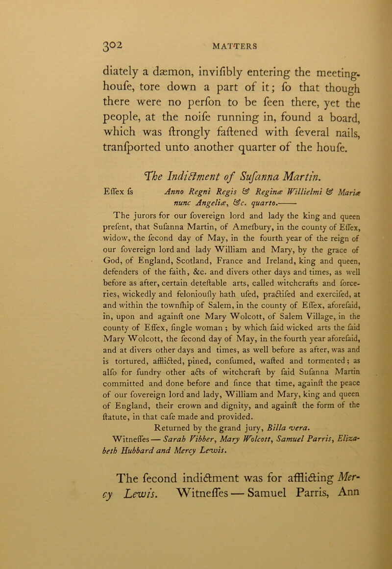 diately a dasmon, invifibly entering the meeting- houfe, tore down a part of it; fo that though there were no perfon to be feen there, yet the people, at the noife running in, found a board, which was ftrongly fattened with feveral nails, tranfported unto another quarter of the houfe. The Indictment of Sufanna Martin. Effex fs Anno Regni Regis & Regime Willielmi & Maria nunc Angelia, &c. quarto. The jurors for our fovereign lord and lady the king and queen prefent, that Sufanna Martin, of Amefbury, in the county of Eflex, widow, the fecond day of May, in the fourth year of the reign of our fovereign lord and lady William and Mary, by the grace of God, of England, Scotland, France and Ireland, king and queen, defenders of the faith, &c. and divers other days and times, as well before as after, certain deteftable arts, called witchcrafts and force- ries, wickedly and felonioufly hath ufed, praftifed and exercifed, at and within the townlhip of Salem, in the county of Effex, aforefaid, in, upon and againft one Mary Wolcott, of Salem Village, in the county of Effex, fingle woman ; by which faid wicked arts the faid Mary Wolcott, the fecond day of May, in the fourth year aforefaid, and at divers other days and times, as well before as after, was and is tortured, afflidled, pined, confumed, wafted and tormented; as alfo for fundry other a£ls of witchcraft by faid Sufanna Martin committed and done before and fince that time, againft the peace of our fovereign lord and lady, William and Mary, king and queen of England, their crown and dignity, and againft the form of the ftatute, in that cafe made and provided. Returned by the grand jury, Billa <vera. Witneffes—Sarah Vibber, Mary Wolcott, Samuel Parris, Eliza- beth Hubbard, and Mercy Lewis. The fecond inditttment was for affli&ing Mer- cy Lewis. Witneffes — Samuel Parris, Ann