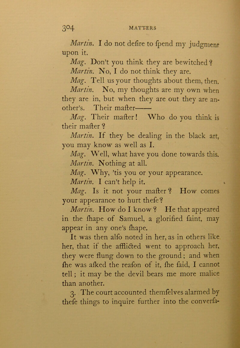 Martin. I do not defire to fpend my judgment upon it. Mag. Don’t you think they are bewitched *? Martin. No, I do not think they are. Mag. Tell us your thoughts about them, then. Martin. No, my thoughts are my own when they are in, but when they are out they are an- other’s. Their matter Mag. Their matter! Who do you think is their matter ? Martin. If they be dealing in the black art, you may know as well as I. Mag. Well, what have you done towards this. Martin. Nothing at all. Mag. Why, ’tis you or your appearance. Martin. I can’t help it. Mag. Is it not your matter ? How comes your appearance to hurt thefe? Martin. How do I know ? He that appeared in the fhape of Samuel, a glorified faint, may appear in any one’s fhape. It was then alfo noted in her, as in others like her, that if the afflidted went to approach her, they were flung down to the ground; and when fhe was afked the reafon of it, fhe faid, I cannot tell; it may be the devil bears me more malice than another. 3. The court accounted themfelves alarmed by thefe things to inquire further into the converfa-