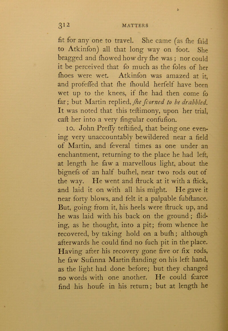 fit for any one to travel. She came (as fhe faid to Atkinfon) all that long way on foot. She bragged and fhowed how dry fhe was ; nor could it be perceived that fo much as the foies of her fhoes were wet. Atkinfon was amazed at it, and profeffed that fhe fhould herfelf have been wet up to the knees, if fhe had then come fo far; but Martin replied, fhe fcorned to be drabbled. It was noted that this teftimony, upon her trial, call; her into a very lingular confufion. 10. John Preffy teftified, that being one even- ing very unaccountably bewildered near a field of Martin, and feveral times as one under an enchantment, returning to the place he had left, at length he faw a marvellous light, about the bignefs of an half bufhel, near two rods out of the way. He went and ftruck at it with a flick, and laid it on with all his might. He gave it near forty blows, and felt it a palpable fubftance. But, going from it, his heels were ftruck up, and he was laid with his back on the ground; Hid- ing, as he thought, into a pit; from whence he recovered, by taking hold on a bufh; although afterwards he could find no fuch pit in the place. Having after his recovery gone five or fix rods, he faw Sufanna Martin Handing on his left hand, as the light had done before; but they changed no words with one another. He could fcarce find his houfe in his return; but at length he