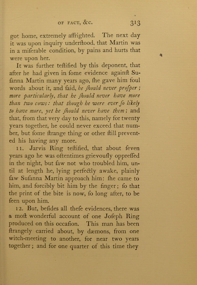 got home, extremely affrighted. The next day it was upon inquiry underffood, that Martin was in a miferable condition, by pains and hurts that were upon her. It was further teffified by this deponent, that after he had given in fome evidence againff Su- fanna Martin many years ago, fhe gave him foul words about it, and faid, he Jhould never profper; more particularly, that he fliould never have more than two cows: that though he were ever fo likely to have more, yet he Jhould never have them; and that, from that very day to this, namely for twenty years together, he could never exceed that num- ber, but fome ffrange thing or other ftill prevent- ed his having any more. 11. Jarvis Ring teffified, that about feven years ago he was oftentimes grievoufly oppreffed in the night, but faw not who troubled him, un- til at length he, lying perfectly awake, plainly faw Sufanna Martin approach him: fhe came to him, and forcibly bit him by the finger; fo that the print of the bite is now, fo long after, to be feen upon him. 12. But, befides all thefe evidences, there was a mofl wonderful account of one Jofeph Ring produced on this occafion. This man has been ffrangely carried about, by daemons, from one witch-meeting to another, for near two years together; and for one quarter of this time they