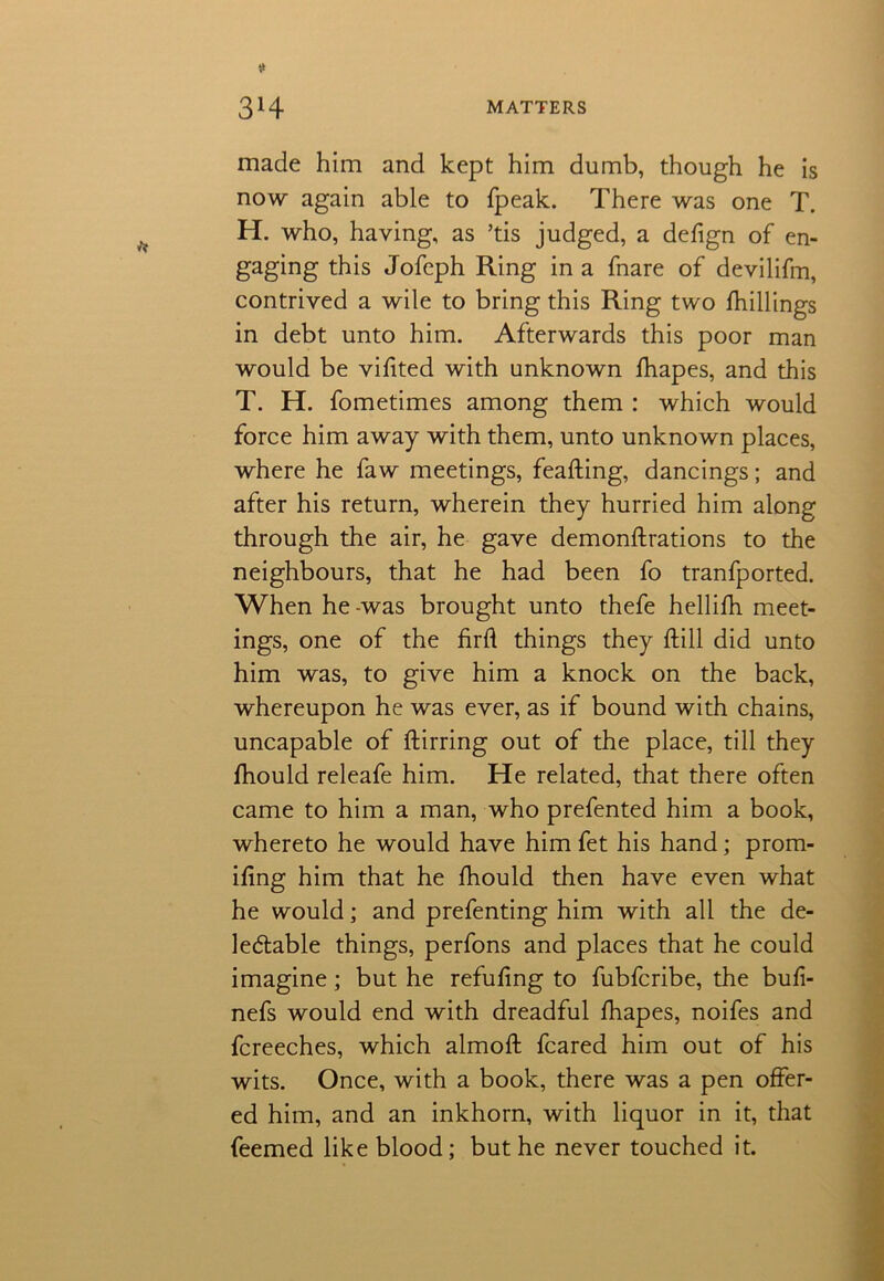 made him and kept him dumb, though he is now again able to fpeak. There was one T. H. who, having, as ’tis judged, a defign of en- gaging this Jofcph Ring in a fnare of devilifm, contrived a wile to bring this Ring two fhillings in debt unto him. Afterwards this poor man would be vifited with unknown fhapes, and this T. H. fometimes among them : which would force him away with them, unto unknown places, where he faw meetings, feafting, dancings; and after his return, wherein they hurried him along through the air, he gave demonftrations to the neighbours, that he had been fo tranfported. When he -was brought unto thefe hellifh meet- ings, one of the fird things they dill did unto him was, to give him a knock on the back, whereupon he was ever, as if bound with chains, uncapable of flirring out of the place, till they fhould releafe him. He related, that there often came to him a man, who prefented him a book, whereto he would have him fet his hand; prom- ifing him that he fhould then have even what he would; and prefenting him with all the de- ledtable things, perfons and places that he could imagine; but he refudng to fubfcribe, the bufi- nefs would end with dreadful fhapes, noifes and fcreeches, which almod feared him out of his wits. Once, with a book, there was a pen offer- ed him, and an inkhorn, with liquor in it, that feemed like blood; but he never touched it.