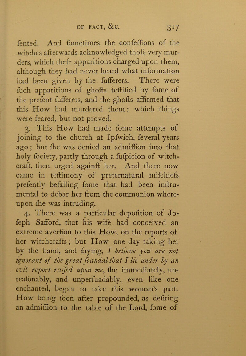 Tented. And Tometimes the confeftions of the witches afterwards acknowledged thofe very mur- ders, which thefe apparitions charged upon them, although they had never heard what information had been given by the fufferers. There were fuch apparitions of ghofts teftifted by fome of the prefent fufferers, and the ghofts affirmed that this How had murdered them: which things were feared, but not proved. 3. This How had made fome attempts of joining to the church at Ipfwich, feveral years ago; but fhe was denied an admiftion into that holy fociety, partly through a fufpicion of witch- craft, then urged againft her. And there now came in teftimony of preternatural mifchiefs prefently befalling fome that had been inftru- mental to debar her from the communion where- upon fhe was intruding. 4. There was a particular depofition of Jo- feph Safford, that his wife had conceived an extreme averfion to this How, on the reports of her witchcrafts; but How one day taking her by the hand, and faying, I believe you are not ignorant of the great fcandal that I lie under by an evil report raifed upon me, fhe immediately, un- reasonably, and unperfuadably, even like one enchanted, began to take this woman’s part. How being foon after propounded, as defiring an admiftion to the table of the Lord, fome of