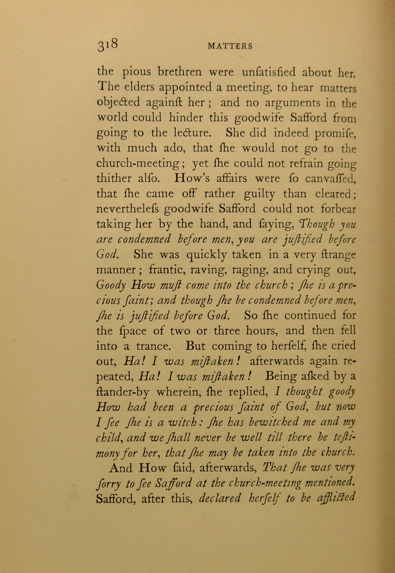 the pious brethren were unfatisfied about her. The elders appointed a meeting, to hear matters objected againft her ; and no arguments in the world could hinder this goodwife Safford from going to the le&ure. She did indeed promife, with much ado, that fhe would not go to the church-meeting; yet fhe could not refrain going thither alfo. How’s affairs were fo canvaffed, that fhe came off rather guilty than cleared; neverthelefs goodwife Safford could not forbear taking her by the hand, and faying, Though you are condemned before men, you are juftified before God. She was quickly taken in a very flrange manner; frantic, raving, raging, and crying out, Goody How mu ft come into the church; fhe is a‘pre- cious faint', and though fhe be condemned before men, fhe is juftified before God. So fhe continued for the fpace of two or three hours, and then fell into a trance. But coming to herfelf, fhe cried out, Ha! I was miftaken! afterwards again re- peated, Ha! I was miftahen ! Being afked by a ftander-by wherein, fhe replied, I thought goody How had been a precious faint of God, but now I fee fhe is a witch: fhe has bewitched me and my child, and we fhall never be well till there be tefti- monyfor her, that fhe may be taken into the church. And How faid, afterwards, That fhe was very forry to fee Safford at the church-meeting mentioned. Safford, after this, declared herfelf to be afflitted