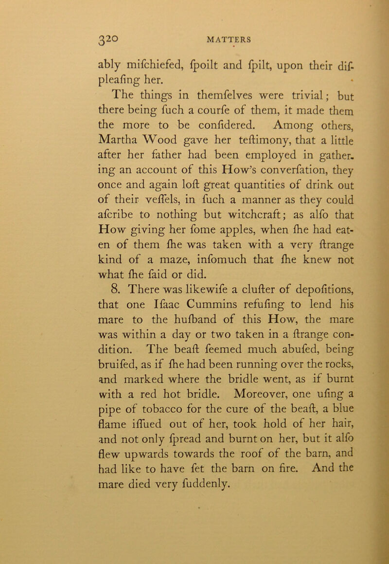 ably mifchiefed, fpoilt and fpilt, upon their dif- pleafing her. The things in themfelves were trivial; but there being fuch a courfe of them, it made them the more to be confidered. Among others, Martha Wood gave her teftimony, that a little after her father had been employed in gather, ing an account of this How’s converfation, they once and again loft great quantities of drink out of their veflels, in fuch a manner as they could afcribe to nothing but witchcraft; as alfo that How giving her fome apples, when fhe had eat- en of them fhe was taken with a very ftrange kind of a maze, infomuch that fhe knew not what fhe faid or did. 8. There was likewife a clufter of depofttions, that one Ifaac Cummins refufing to lend his mare to the hufband of this How, the mare was within a day or two taken in a ftrange con- dition. The beaft feemed much abufed, being bruifed, as if fhe had been running over the rocks, and marked where the bridle went, as if burnt with a red hot bridle. Moreover, one uftng a pipe of tobacco for the cure of the beaft, a blue flame iflued out of her, took hold of her hair, and not only fpread and burnt on her, but it alfo flew upwards towards the roof of the barn, and had like to have fet the barn on fire. And the mare died very fuddenly.