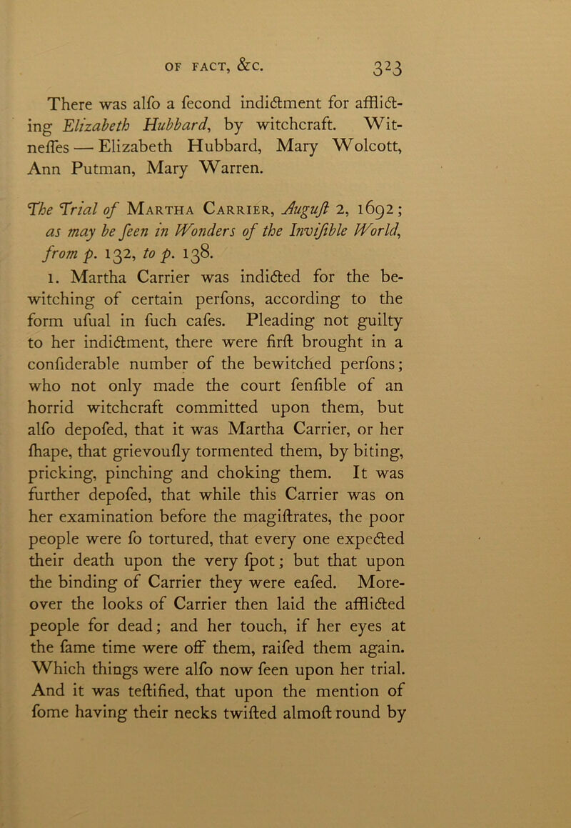 There was alfo a fecond indictment for afflict- ing Elizabeth Hubbard, by witchcraft. Wit- neffes— Elizabeth Hubbard, Mary Wolcott, Ann Putman, Mary Warren. The Trial of Martha Carrier, Auguft 2, 1692; as may be feen in Wonders of the Invifible World, from p. 132, to p. 138. 1. Martha Carrier was indicted for the be- witching of certain perfons, according to the form ufual in fuch cafes. Pleading not guilty to her indictment, there were firft brought in a confiderable number of the bewitched perfons; who not only made the court fenfible of an horrid witchcraft committed upon them, but alfo depofed, that it was Martha Carrier, or her ffiape, that grievoufly tormented them, by biting, pricking, pinciiing and choking them. It was further depofed, that while this Carrier was on her examination before the magiftrates, the poor people were fo tortured, that every one expected their death upon the very fpot; but that upon the binding of Carrier they were eafed. More- over the looks of Carrier then laid the afflicted people for dead; and her touch, if her eyes at the fame time were off them, raifed them again. Which things were alfo now feen upon her trial. And it was teftified, that upon the mention of fome having their necks twitted almoft round by