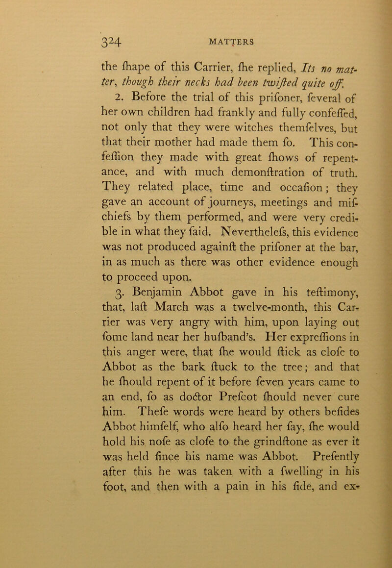 the fhape of this Carrier, fhe replied, Its no mat- ter, though their necks had been twifted quite off. 2. Before the trial of this prifoner, feveral of her own children had frankly and fully confefled, not only that they were witches themfelves, but that their mother had made them fo. This con- feffion they made with great fhows of repent- ance, and with much demonftration of truth. They related place, time and occafion; they gave an account of journeys, meetings and mif- chiefs by them performed, and were very credi- ble in what they faid. Neverthelefs, this evidence was not produced againft the prifoner at the bar, in as much as there was other evidence enough to proceed upon. 3. Benjamin Abbot gave in his teflimony, that, laft March was a twelve-month, this Car- rier was very angry with him, upon laying out fome land near her hufband’s. Her expreflions in this anger were, that fhe would flick as clofe to Abbot as the bark fluck to the tree; and that he fhould repent of it before feven years came to an end, fo as do&or Prefcot fhould never cure him. Thefe words were heard by others befides Abbot himfelf, who alfo heard her fay, fhe would hold his nofe as clofe to the grindflone as ever it was held fince his name was Abbot. Prefently after this he was taken with a fwelling in his foot, and then with a pain in his fide, and ex-