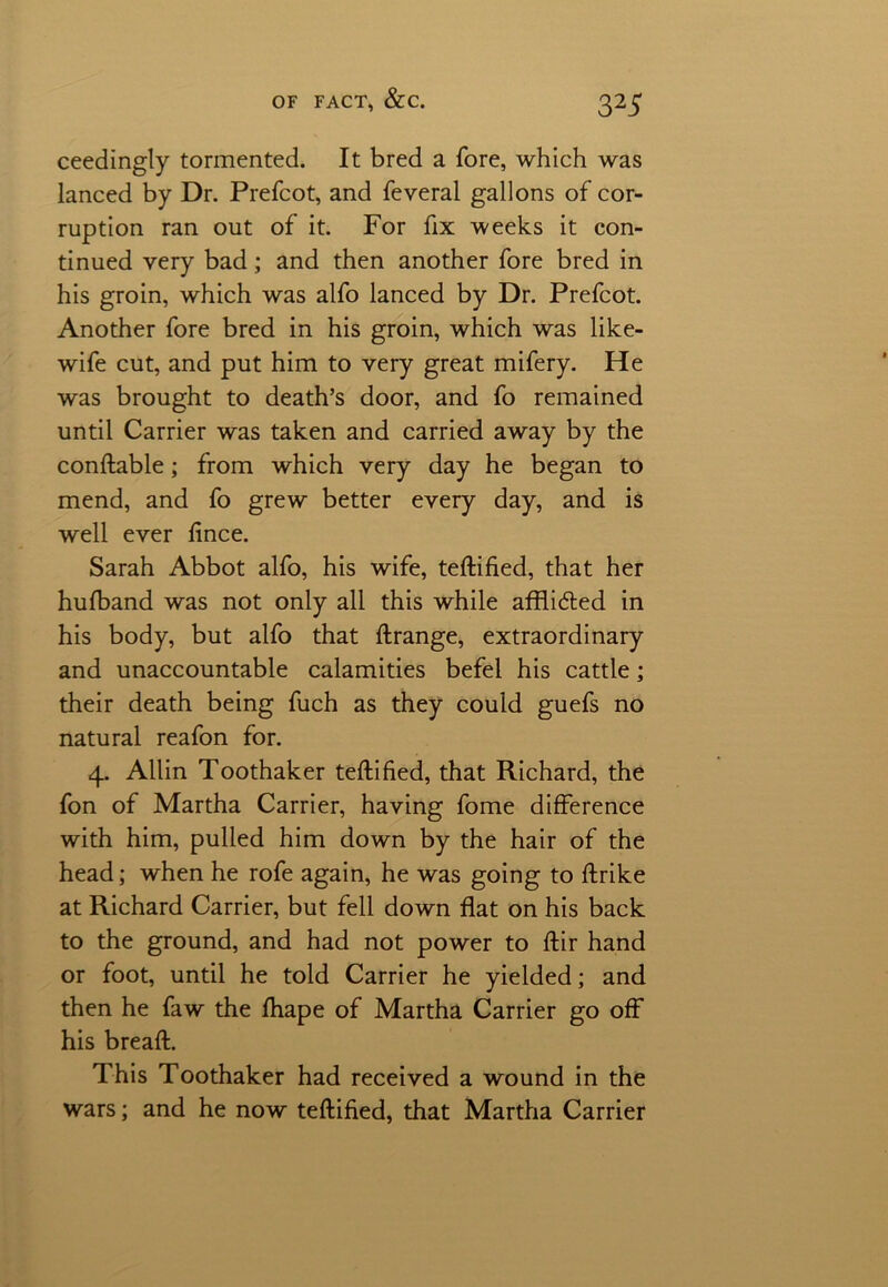 ceedingly tormented. It bred a fore, which was lanced by Dr. Prefcot, and feveral gallons of cor- ruption ran out of it. For fix weeks it con- tinued very bad; and then another fore bred in his groin, which was alfo lanced by Dr. Prefcot. Another fore bred in his groin, which was like- wife cut, and put him to very great mifery. He was brought to death’s door, and fo remained until Carrier was taken and carried away by the conftable; from which very day he began to mend, and fo grew better every day, and is well ever fince. Sarah Abbot alfo, his wife, teftified, that her hufband was not only all this while affli&ed in his body, but alfo that ftrange, extraordinary and unaccountable calamities befel his cattle; their death being fuch as they could guefs no natural reafon for. 4. Allin Toothaker teftified, that Richard, the fon of Martha Carrier, having fome difference with him, pulled him down by the hair of the head; when he rofe again, he was going to ftrike at Richard Carrier, but fell down flat on his back to the ground, and had not power to ftir hand or foot, until he told Carrier he yielded; and then he faw the fhape of Martha Carrier go off his breaft. This Toothaker had received a wound in the wars; and he now teftified, that Martha Carrier