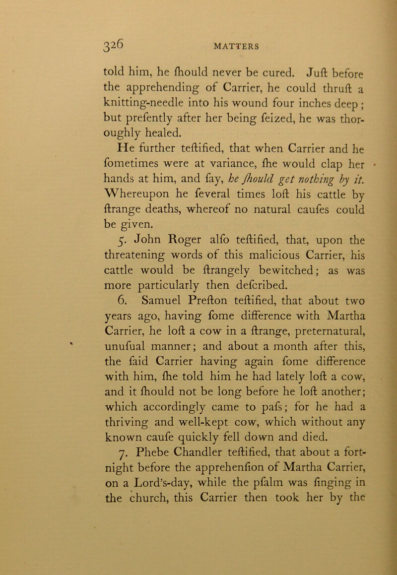 told him, he fhould never be cured. Juft before the apprehending of Carrier, he could thruft a knitting-needle into his wound four inches deep ; but prefently after her being feized, he was thor- oughly healed. He further teftified, that when Carrier and he fometimes were at variance, fhe would clap her • hands at him, and fay, he Jhould get nothing by it. Whereupon he feveral times loft his cattle by ftrange deaths, whereof no natural caufes could be given. 5. John Roger alfo teftified, that, upon the threatening words of this malicious Carrier, his cattle would be ftrangely bewitched; as was more particularly then defcribed. 6. Samuel Prefton teftified, that about two years ago, having fome difference with Martha Carrier, he loft a cow in a ftrange, preternatural, unufual manner; and about a month after this, the faid Carrier having again fome difference with him, fhe told him he had lately loft a cow, and it fhould not be long before he loft another; which accordingly came to pafs; for he had a thriving and well-kept cow, which without any known caufe quickly fell down and died. 7. Phebe Chandler teftified, that about a fort- night before the apprehenfion of Martha Carrier, on a Lord’s-day, while the pfalm was finging in the church, this Carrier then took her by the