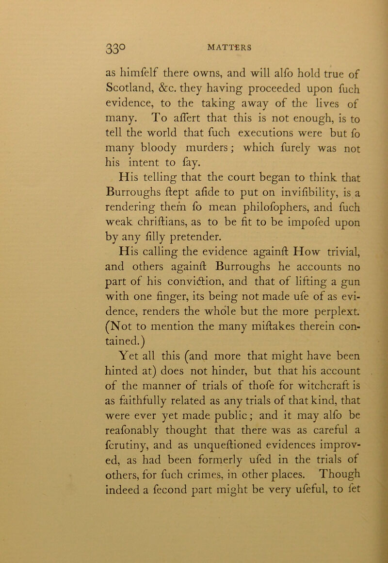 33° as himfelf there owns, and will alfo hold true of Scotland, &c. they having proceeded upon fuch evidence, to the taking away of the lives of many. To afiert that this is not enough, is to tell the world that fuch executions were but fo many bloody murders; which furely was not his intent to fay. His telling that the court began to think that Burroughs ftept afi.de to put on invifibility, is a rendering them fo mean philofophers, and fuch weak chriftians, as to be fit to be impofed upon by any filly pretender. His calling the evidence againfl: How trivial, and others againfi: Burroughs he accounts no part of his conviction, and that of lifting a gun with one finger, its being not made ufe of as evi- dence, renders the whole but the more perplext. (Not to mention the many miftakes therein con- tained.) Yet all this (and more that might have been hinted at) does not hinder, but that his account of the manner of trials of thofe for witchcraft is as faithfully related as any trials of that kind, that were ever yet made public; and it may alfo be reafonably thought that there was as careful a fcrutiny, and as unquefiioned evidences improv- ed, as had been formerly ufed in the trials of others, for fuch crimes, in other places. Though indeed a fecond part might be very ufeful, to fet