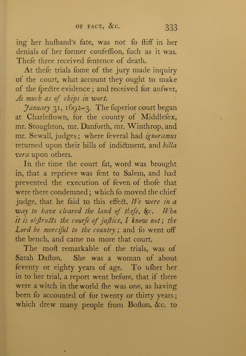 ing her hufband’s fate, was not fo ftiff in her denials of her former confeffion, fuch as it was. Thefe three received fentence of death. At thefe trials fome of the jury made inquiry of the court, what account they ought to make of the fpedtre evidence ; and received for anfwer, Js much as of chips in wort. January 31, 1692-3. The fuperior court began at Charleftown, for the county of Middlefex, mr. Stoughton, mr. Danforth, mr. Winthrop, and mr. Sewall, judges; where feveral had ignoramus returned upon their bills of indictment, and hilla vera upon others. In the time the court fat, word was brought in, that a reprieve was fent to Salem, and had prevented the execution of feven of thofe that were there condemned; which fo moved the chief judge, that he faid to this effeCt, We were in a way to have cleared the land of thefe, 8gc. Who it is ohfirudis the courfe of faft ice, I know not; the Lord be merciful to the country; and fo went off the bench, and came no more that court. The molt remarkable of the trials, was of Sarah Dafton. She was a woman of about feventy or eighty years of age. To ufher her in to her trial, a report went before, that if there were a witch in the world fhe was one, as having been fo accounted of for twenty or thirty years; which drew many people from Bofton, &c. to