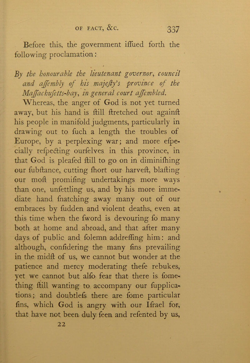 Before this, the government iftued forth the following proclamation: / By the honourable the lieutenant governor, council and ajfembly of his majefty’s province of the Majfachufetts-bay, in general court affembled. Whereas, the anger of God is not yet turned away, but his hand is ftill ftretched out againft his people in manifold judgments, particularly in drawing out to fuch a length the troubles of Europe, by a perplexing war; and more efpe- cially refpecfting ourfelves in this province, in that God is pleafed ftill to go on in diminifhing our fubftance, cutting Ihort our harveft, blafting our mod promiftng undertakings more ways than one, unfettling us, and by his more imme- diate hand fnatching away many out of our embraces by fudden and violent deaths, even at this time when the fword is devouring fo many both at home and abroad, and that after many days of public and folemn addrefting him: and although, confidering the many ftns prevailing in the midft of us, we cannot but wonder at the patience and mercy moderating thefe rebukes, yet we cannot but alfo fear that there is fome- thing ftill wanting to accompany our fupplica- tions; and doubtlefs there are fome particular ftns, which God is angry with our Ifrael for, that have not been duly feen and refented by us, 22