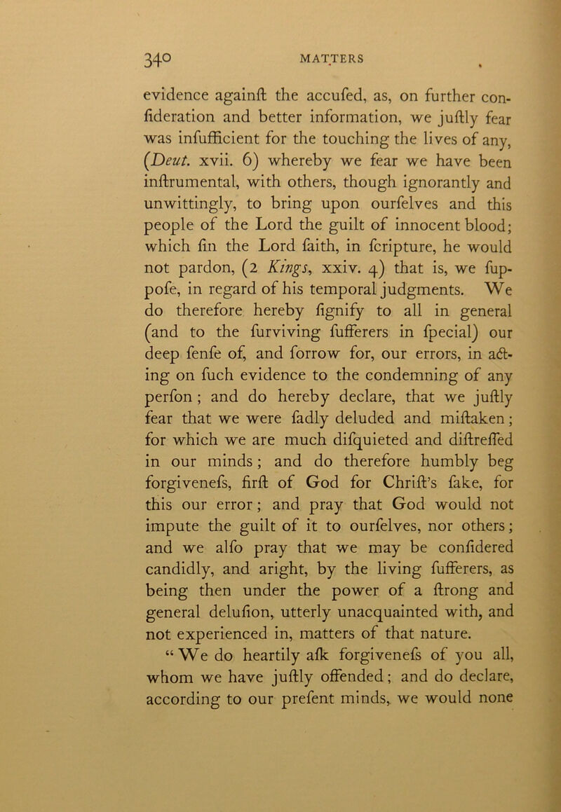 evidence againft the accufed, as, on further con- federation and better information, we juftly fear was infufficient for the touching the lives of any, (.Deut. xvii. 6) whereby we fear we have been inftrumental, with others, though ignorantly and unwittingly, to bring upon ourfelves and this people of the Lord the guilt of innocent blood; which fin the Lord faith, in fcripture, he would not pardon, (2 Kings, xxiv. 4) that is, we fup- pofe, in regard of his temporal judgments. We do therefore hereby fignify to all in general (and to the furviving fufferers in fpecial) our deep fenfe of, and forrow for, our errors, in act- ing on fuch evidence to the condemning of any perfon ; and do hereby declare, that we juftly fear that we were fadly deluded and miftaken; for which we are much difquieted and diftreffed in our minds; and do therefore humbly beg forgivenefs, firft of God for Chrift’s fake, for this our error; and pray that God would not impute the guilt of it to ourfelves, nor others; and we alfo pray that we may be confidered candidly, and aright, by the living fufferers, as being then under the power of a ftrong and general delufion, utterly unacquainted with, and not experienced in, matters of that nature. “We do heartily afk forgivenefs of you all, whom we have juftly offended; and do declare, according to our prefent minds, we would none