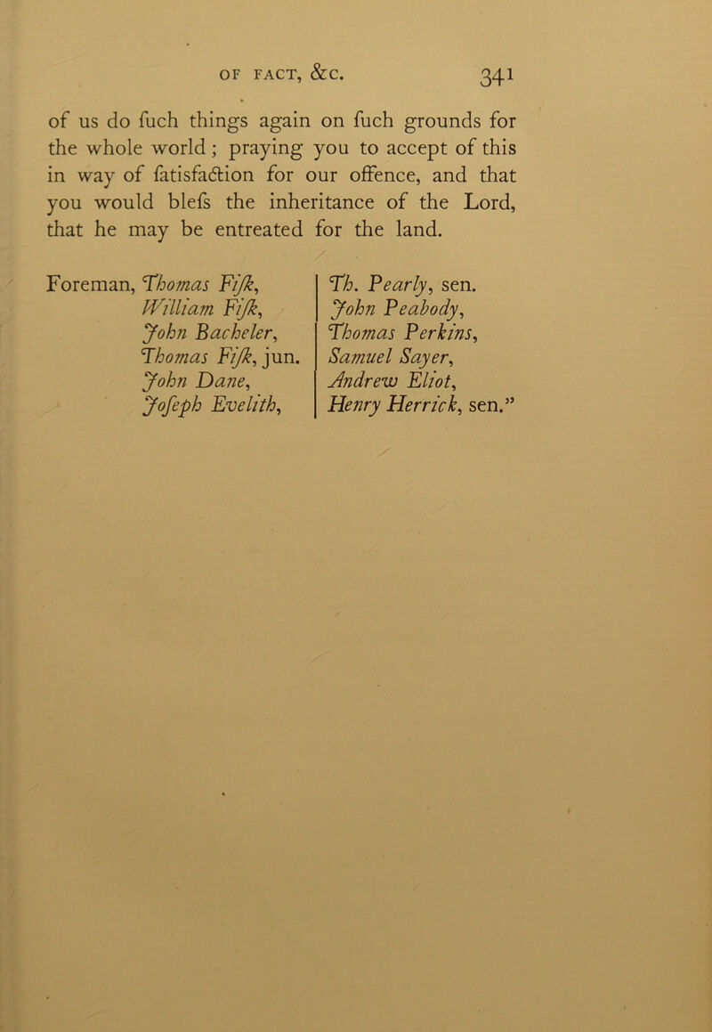 of us do fuch things again on fuch grounds for the whole world; praying you to accept of this in way of fatisfadion for our offence, and that you would blefs the inheritance of the Lord, that he may be entreated for the land. Foreman, 'Thomas Fijk, William Fijk, John Bachelor, Thomas Fijk, jun. John Dane, Jofeph Evelith, Th. Pearly, sen. John Peabody, Thomas Perkins, Samuel Sayer, Andrew Eliot, Henry Herrick, sen.”