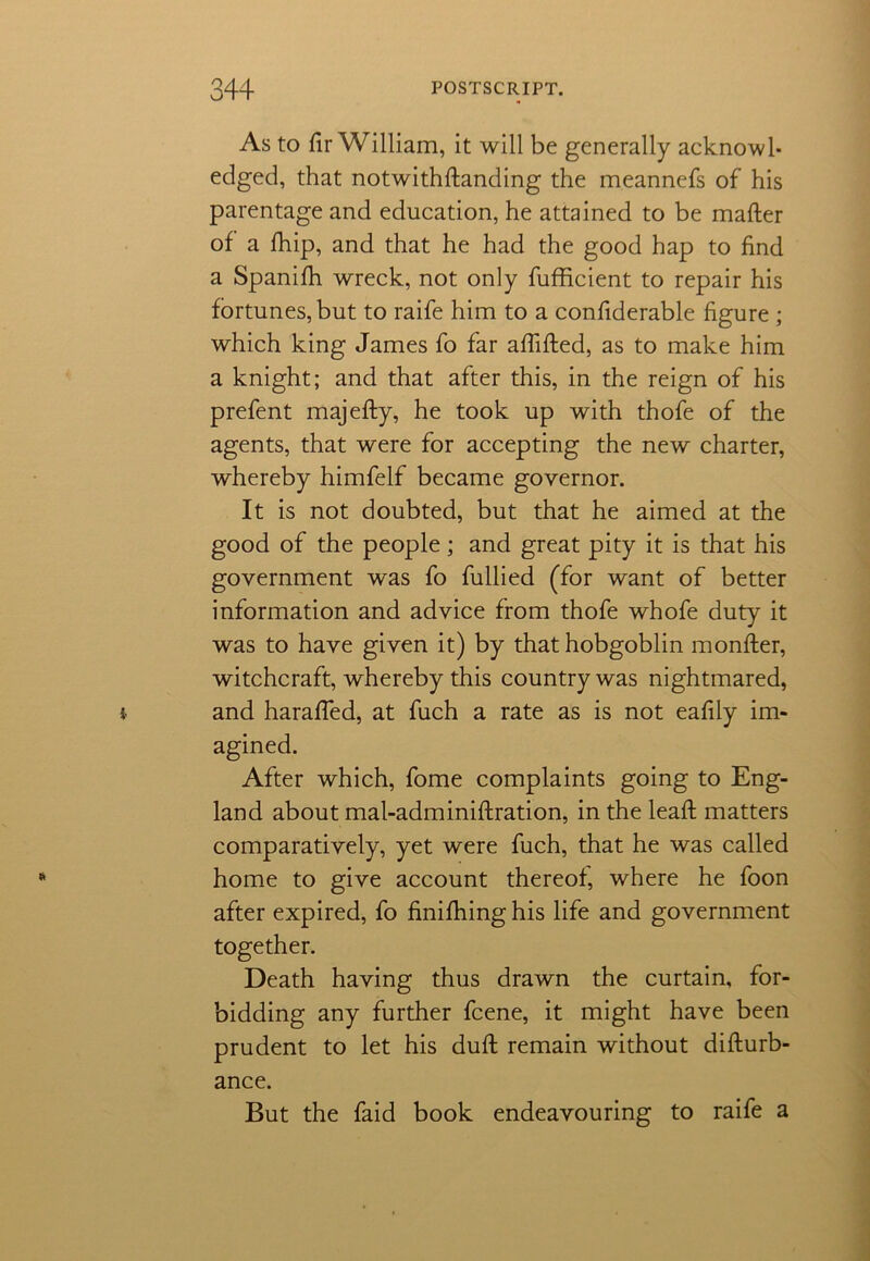 As to fir William, it will be generally acknowl- edged, that notwithstanding the meannefs of his parentage and education, he attained to be mafter of a Ship, and that he had the good hap to find a Spanifh wreck, not only Sufficient to repair his fortunes, but to raife him to a confiderable figure ; which king James fo far afiifted, as to make him a knight; and that after this, in the reign of his prefent majefty, he took up with thofe of the agents, that were for accepting the new charter, whereby himfelf became governor. It is not doubted, but that he aimed at the good of the people; and great pity it is that his government was fo fullied (for want of better information and advice from thofe whofe duty it was to have given it) by that hobgoblin monfter, witchcraft, whereby this country was nightmared, and harafied, at fuch a rate as is not eafily im- agined. After which, fome complaints going to Eng- land about mal-adminiftration, in the leaSh matters comparatively, yet were fuch, that he was called home to give account thereof, where he foon after expired, fo finishing his life and government together. Death having thus drawn the curtain, for- bidding any further fcene, it might have been prudent to let his dufi: remain without disturb- ance. But the faid book endeavouring to raife a