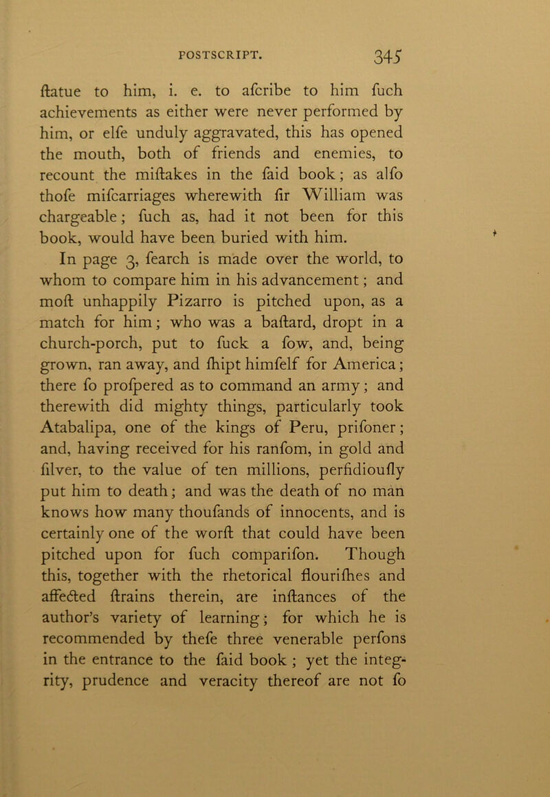 datue to him, i. e. to afcribe to him fuch achievements as either were never performed by him, or elfe unduly aggravated, this has opened the mouth, both of friends and enemies, to recount the midakes in the faid book; as alfo thofe mifcarriages wherewith hr William was chargeable; fuch as, had it not been for this book, would have been buried with him. In page 3, fearch is made over the world, to whom to compare him in his advancement; and moft unhappily Pizarro is pitched upon, as a match for him; who was a badard, dropt in a church-porch, put to fuck a fow, and, being grown, ran away, and fhipt himfelf for America; there fo prolpered as to command an army; and therewith did mighty things, particularly took Atabalipa, one of the kings of Peru, prifoner; and, having received for his ranfom, in gold and filver, to the value of ten millions, perfidioufly put him to death; and was the death of no man knows how many thoufands of innocents, and is certainly one of the word; that could have been pitched upon for fuch comparifon. Though this, together with the rhetorical flourifhes and affedled drains therein, are indances of the author’s variety of learning; for which he is recommended by thefe three venerable perfons in the entrance to the faid book ; yet the integ- rity, prudence and veracity thereof are not fo