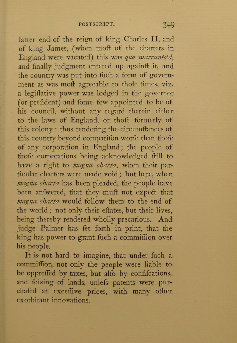 latter end of the reign of king Charles II, and of king James, (when mod; of the charters in England were vacated) this was quo warranto’d, and finally judgment entered up againd it, and the country was put into fuch a form of govern- ment as was mod agreeable to thofe times, viz. a legiflative power was lodged in the governor (or preddent) and fome few appointed to be of his council, without any regard therein either to the laws of England, or thofe formerly of this colony: thus rendering the circumdances of this country beyond comparifon worfe than thofe of any corporation in England; the people of thofe corporations being acknowledged dill to have a right to magna charta, when their par- ticular charters were made void; but here, when magna charta has been pleaded, the people have been anfwered, that they mud not expeft that magna charta would follow them to the end of the world ; not only their edates, but their lives, being thereby rendered wholly precarious. And judge Palmer has fet forth in print, that the king has power to grant fuch a commidion over his people. It is not hard to imagine, that under fuch a commidion, not only the people were liable to be oppreded by taxes, but alfo by confifcations, and feizing of lands, unlefs patents were pur- chafed at excedive prices, with many other exorbitant innovations.