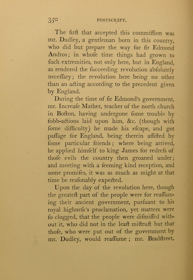 The firft that accepted this commiffion was mr. Dudley, a gentleman born in this country, who did but prepare the way for fir Edmond Andros; in whofe time things had grown to fuch extremities, not only here, but in England, as rendered the fucceeding revolution abfolutely neceffary; the revolution here being no other than an acting according to the precedent given by England. During the time of hr Edmond’s government, mr. Increafe Mather, teacher of the north church in Bofton, having undergone fome trouble by fobb-a6tions laid upon him, &c. (though with fome difficulty) he made his efcape, and got paffage for England, being therein affifted by fome particular friends; where being arrived, he applied himfelf to king James for redrefs of thofe evils the country then groaned under; and meeting with a feeming kind reception, and some promifes, it was as much as might at that time be reafonably expedted. Upon the day of the revolution here, though the greateft part of the people were for reaflum- ing their ancient government, purfuant to his royal highnefs’s proclamation, yet matters were fo clogged, that the people were difmiffed with- out it, who did not in the lead; miftruft but that thofe, who were put out of the government by mr. Dudley, would reaffiime ; mr. Bradftreet,