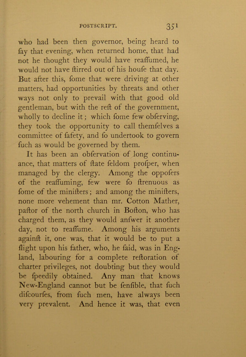 who had been then governor, being heard to fay that evening, when returned home, that had not he thought they would have reaflumed, he would not have ftirred out of his houfe that day. But after this, fome that were driving at other matters, had opportunities by threats and other ways not only to prevail with that good old gentleman, but with the reft of the government, wholly to decline it; which fome few obferving, they took the opportunity to call themfelves a committee of fafety, and fo undertook to govern fuch as would be governed by them. It has been an obfervation of long continu- ance, that matters of ftate feldom prolper, when managed by the clergy. Among the oppofers of the realfuming, few were fo ftrenuous as fome of the minifters; and among the minifters, none more vehement than mr. Cotton Mather, paftor of the north church in Bofton, who has charged them, as they would anfwer it another day, not to reaftume. Among his arguments againft it, one was, that it would be to put a flight upon his father, who, he faid, was in Eng- land, labouring for a complete reftoration of charter privileges, not doubting but they would be fpeedily obtained. Any man that knows New-England cannot but be fenfible, that fuch difcourfes, from fuch men, have always been very prevalent. And hence it was, that even