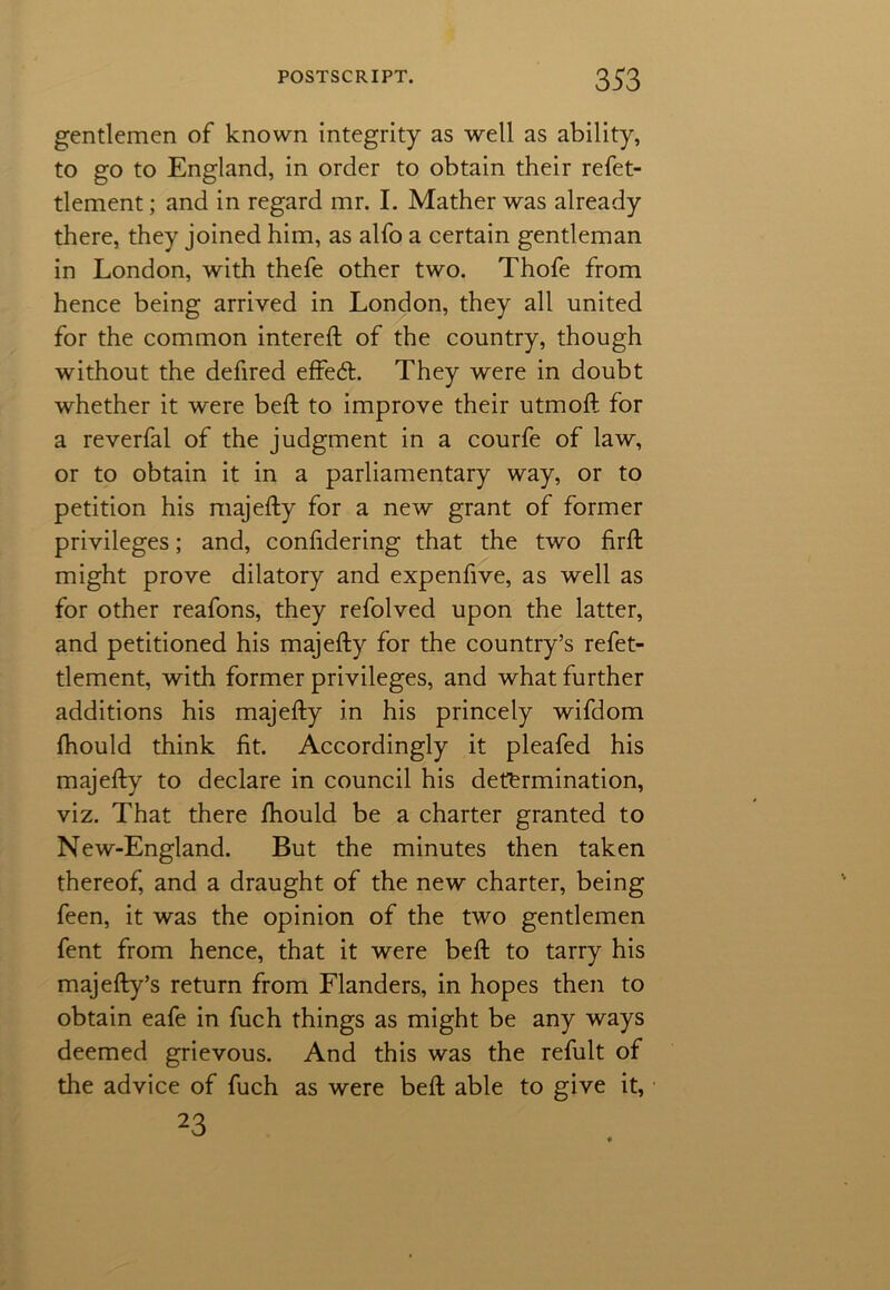 gentlemen of known integrity as well as ability, to go to England, in order to obtain their refet- tlement; and in regard mr. I. Mather was already there, they joined him, as alfo a certain gentleman in London, with thefe other two. Thofe from hence being arrived in London, they all united for the common intereft of the country, though without the defired effed. They were in doubt whether it were bed: to improve their utmoft for a reverfal of the judgment in a courfe of law, or to obtain it in a parliamentary way, or to petition his majefty for a new grant of former privileges; and, confidering that the two firft might prove dilatory and expenfive, as well as for other reafons, they refolved upon the latter, and petitioned his majefty for the country’s refet- tlement, with former privileges, and what further additions his majefty in his princely wifdom fhould think fit. Accordingly it pleafed his majefty to declare in council his determination, viz. That there fhould be a charter granted to New-England. But the minutes then taken thereof, and a draught of the new charter, being feen, it was the opinion of the two gentlemen fent from hence, that it were beft to tarry his majefty’s return from Flanders, in hopes then to obtain eafe in fuch things as might be any ways deemed grievous. And this was the refult of the advice of fuch as were beft able to give it, 23