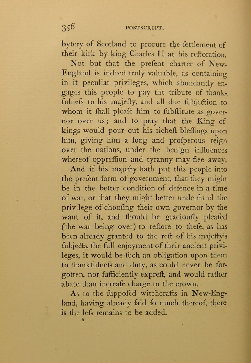 bytery of Scotland to procure the fettlement of their kirk by king Charles II at his reftoration. Not but that the prefent charter of New- England is indeed truly valuable, as containing in it peculiar privileges, which abundantly en- gages this people to pay the tribute of thank- fulnefs to his majefty, and all due fubjedlion to whom it fhall pleafe him to fubftitute as gover- nor over us; and to pray that the King of kings would pour out his richeft bleflings upon him, giving him a long and profperous reign over the nations, under the benign influences whereof oppreflion and tyranny may flee away. And if his majefty hath put this people into the prefent form of government, that they might be in the better condition of defence in a time of war, or that they might better underftand the privilege of chooftng their own governor by the want of it, and lhould be gracioufly pleafed (the war being over) to reftore to thefe, as has been already granted to the reft of his majefty’s fubjecfts, the full enjoyment of their ancient privi- leges, it would be fuch an obligation upon them to thankfulnefs and duty, as could never be for- gotten, nor fufficiently expreft, and would rather abate than increafe charge to the crown. As to the fuppofed witchcrafts in New-Eng- land, having already faid fo much thereof, there is the lefs remains to be added.