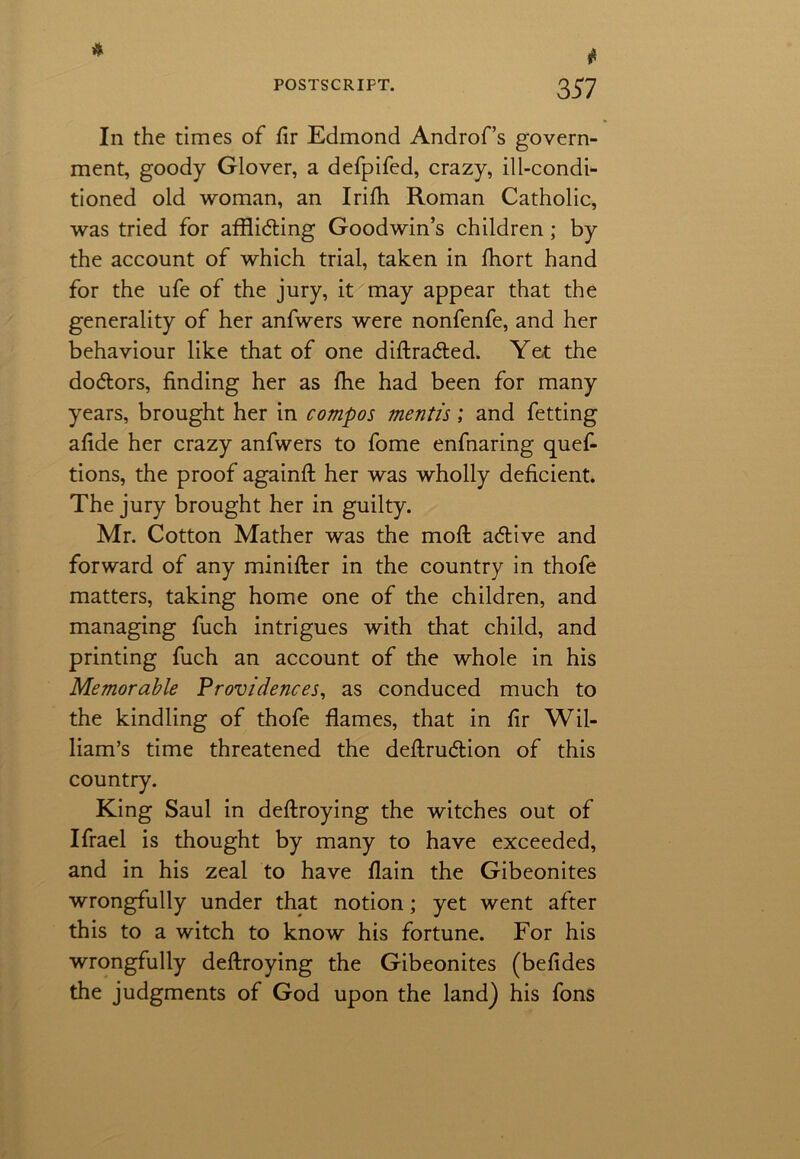 t In the times of fir Edmond Androf’s govern- ment, goody Glover, a defpifed, crazy, ill-condi- tioned old woman, an Irifh Roman Catholic, was tried for affli&ing Goodwin’s children; by the account of which trial, taken in fhort hand for the ufe of the jury, it may appear that the generality of her anfwers were nonfenfe, and her behaviour like that of one diftra&ed. Yet the doctors, finding her as fhe had been for many years, brought her in compos mentis; and fetting afide her crazy anfwers to fome enfnaring quef- tions, the proof againft her was wholly deficient. The jury brought her in guilty. Mr. Cotton Mather was the moft adtive and forward of any minifter in the country in thofe matters, taking home one of the children, and managing fuch intrigues with that child, and printing fuch an account of the whole in his Memorable Providences, as conduced much to the kindling of thofe flames, that in fir Wil- liam’s time threatened the deftrudtion of this country. King Saul in deftroying the witches out of Ifrael is thought by many to have exceeded, and in his zeal to have flain the Gibeonites wrongfully under that notion; yet went after this to a witch to know his fortune. For his wrongfully deftroying the Gibeonites (befides the judgments of God upon the land) his fons