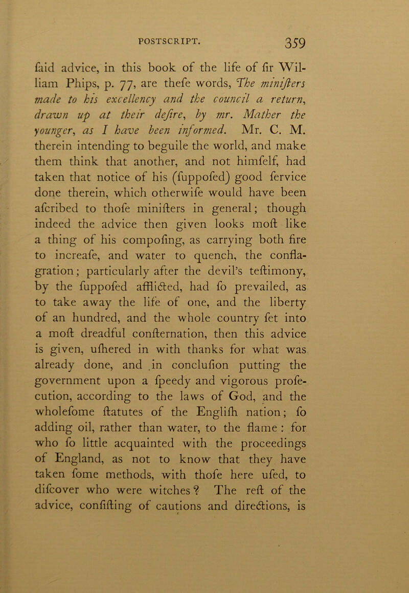 faid advice, in this book of the life of fir Wil- liam Phips, p. 77, are thefe words, The minifters made to his excellency and the council a return, drawn up at their dejire, by mr. Mather the younger, as I have been informed. Mr. C. M. therein intending to beguile the world, and make them think that another, and not himfelf, had taken that notice of his (Tuppofed) good fervice done therein, which otherwife would have been afcribed to thofe minifters in general; though indeed the advice then given looks moft like a thing of his compofing, as carrying both fire to increafe, and water to quench, the confla- gration; particularly after the devil’s teftimony, by the fuppofed afflidted, had fo prevailed, as to take away the life of one, and the liberty of an hundred, and the whole country fet into a moft dreadful confternation, then this advice is given, ufhered in with thanks for what was already done, and in conclufion putting the government upon a fpeedy and vigorous profe- cution, according to the laws of God, and the wholefome ftatutes of the Englifti nation; fo adding oil, rather than water, to the flame : for who fo little acquainted with the proceedings of England, as not to know that they have taken fome methods, with thofe here ufed, to difcover who were witches ? The reft of the advice, confifting of cautions and diredtions, is