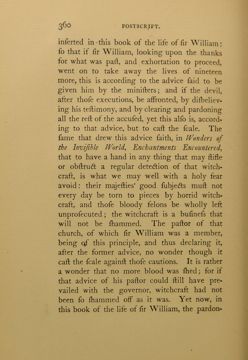 inferted in-this book of the life of fir William: fo that if hr William, looking upon the thanks for what was paft, and exhortation to proceed, went on to take away the lives of nineteen more, this is according to the advice faid to be given him by the minifters; and if the devil, after thofe executions, be affronted, by difbeliev- ing his teftimony, and by clearing and pardoning all the reft of the accufed, yet this alfo is, accord- ing to that advice, but to caft the fcale. The fame that drew this advice faith, in Wonders of the Invifihle World, Enchantments Encountered, that to have a hand in any thing that may ftifle or obftrucft a regular detection of that witch- craft, is what we may well with a holy fear avoid: their majefties’ good fubjedls muft not every day be torn to pieces by horrid witch- craft, and thofe bloody felons be wholly left unprofecuted; the witchcraft is a bufinefs that will not be fhammed. The paftor of that church, of which fir William was a member, being 0/ this principle, and thus declaring it, after the former advice, no wonder though it caft the fcale againft thofe cautions. It is rather a wonder that no more blood was fhed; for if that advice of his paftor could ftill have pre- vailed with the governor, witchcraft had not been fo fhammed off as it was. Yet now, in this book of the life of fir William, the pardon-