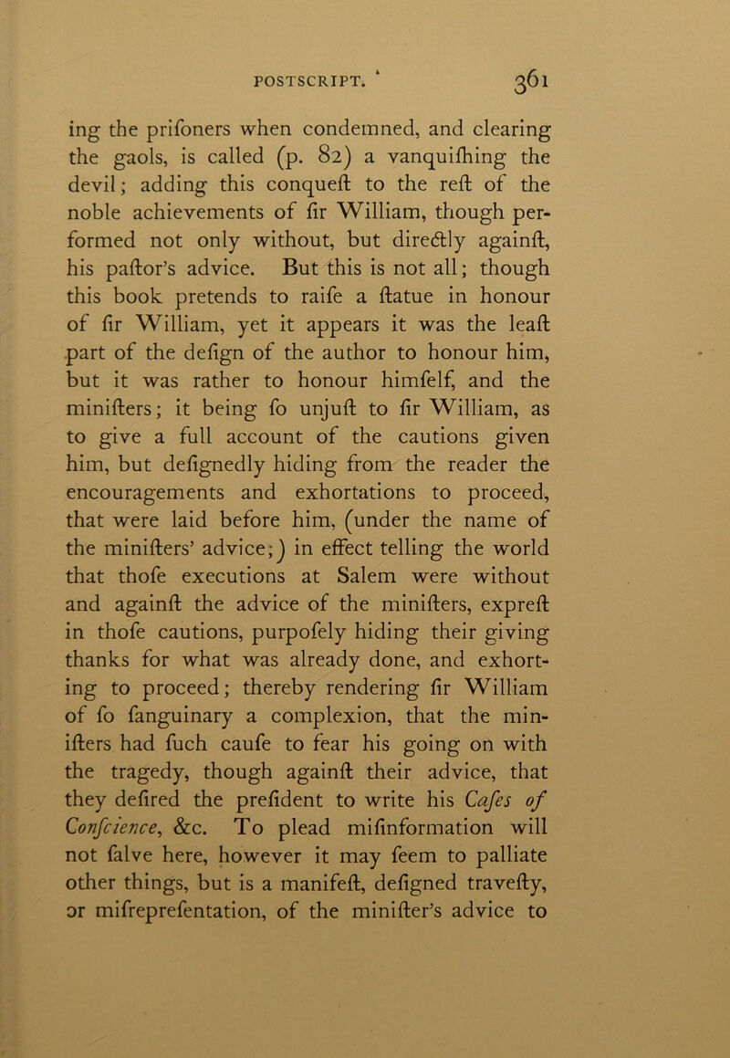 ing the prifoners when condemned, and clearing the gaols, is called (p. 82) a vanquifhing the devil; adding this conqueft to the reft of the noble achievements of ftr William, though per- formed not only without, but dire&ly againft, his paftor’s advice. But this is not all; though this book pretends to raife a ftatue in honour of ftr William, yet it appears it was the leaft part of the deftgn of the author to honour him, but it was rather to honour himfelf, and the minifters; it being fo unjuft to fir William, as to give a full account of the cautions given him, but defignedly hiding from the reader the encouragements and exhortations to proceed, that were laid before him, (under the name of the minifters’ advice;] in effect telling the world that thofe executions at Salem were without and againft the advice of the minifters, expreft in thofe cautions, purpofely hiding their giving thanks for what was already done, and exhort- ing to proceed; thereby rendering fir William of fo fanguinary a complexion, that the min- ifters had fuch caufe to fear his going on with the tragedy, though againft their advice, that they defired the prefident to write his Cafes of Confcience, &c. To plead mifinformation will not falve here, however it may feem to palliate other things, but is a manifeft, defigned travefty, or mifreprefentation, of the minifter’s advice to