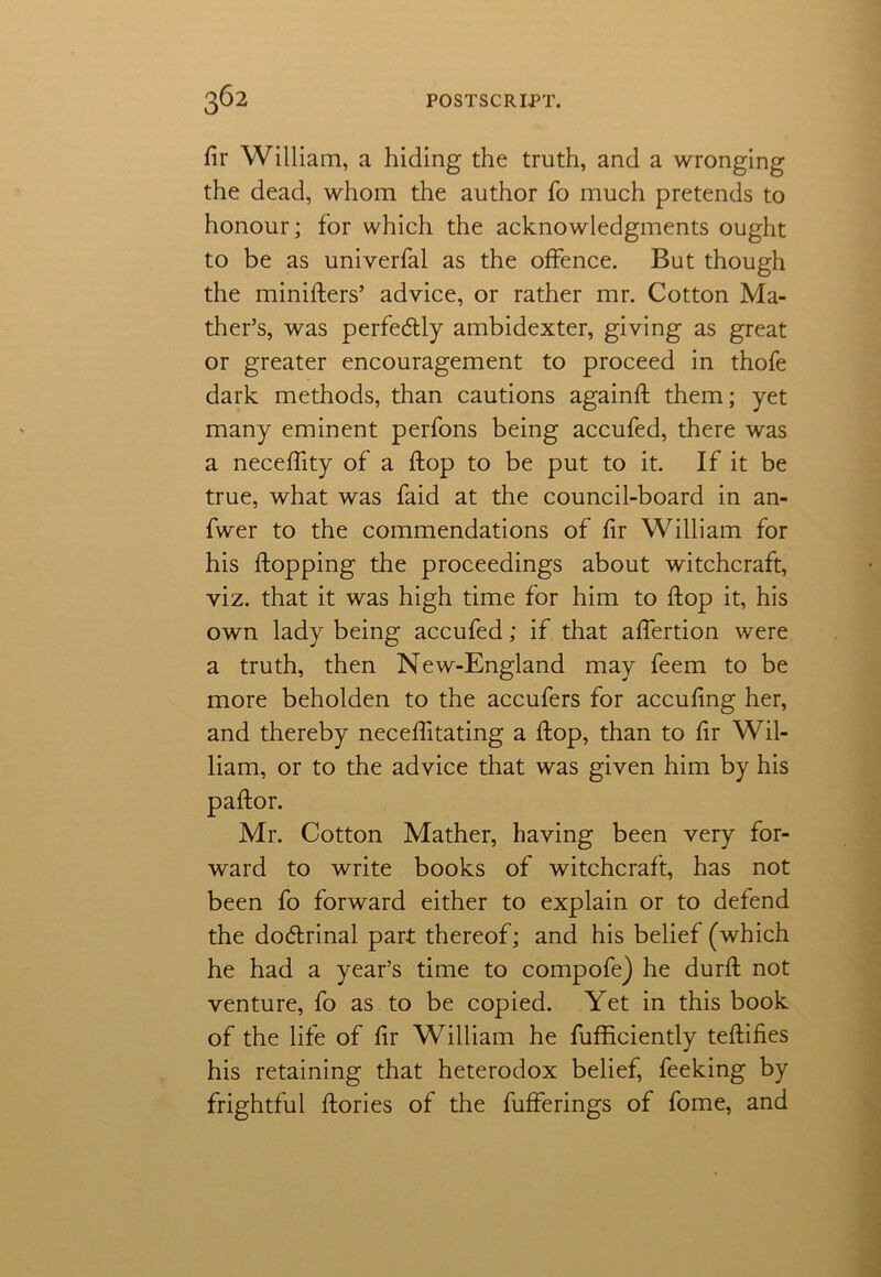 fir William, a hiding the truth, and a wronging the dead, whom the author fo much pretends to honour; for which the acknowledgments ought to be as univerfal as the offence. But though the miniflers’ advice, or rather mr. Cotton Ma- ther’s, was perfectly ambidexter, giving as great or greater encouragement to proceed in thofe dark methods, than cautions againfi: them; yet many eminent perfons being accufed, there was a necefiity of a flop to be put to it. If it be true, what was faid at the council-board in an- fwer to the commendations of fir William for his flopping the proceedings about witchcraft, viz. that it was high time for him to flop it, his own lady being accufed; if that aflertion were a truth, then New-England may feem to be more beholden to the accufers for accufing her, and thereby neceflitating a flop, than to fir Wil- liam, or to the advice that was given him by his paftor. Mr. Cotton Mather, having been very for- ward to write books of witchcraft, has not been fo forward either to explain or to defend the dodrinal part thereof; and his belief (which he had a year’s time to compofe) he durfi: not venture, fo as to be copied. Yet in this book of the life of fir William he fufficiently teftifies his retaining that heterodox belief, feeking by frightful ftories of the bufferings of fome, and