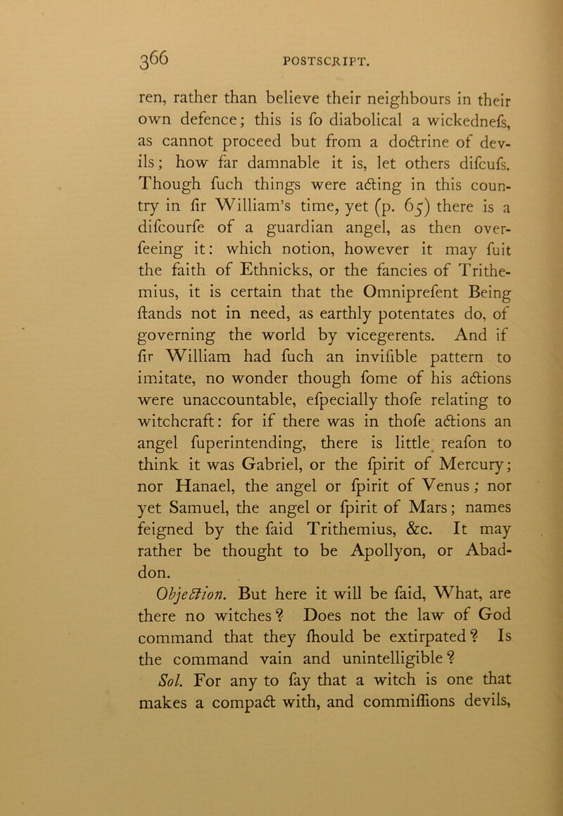 ren, rather than believe their neighbours in their own defence; this is fo diabolical a wickednefs, as cannot proceed but from a dodtrine of dev- ils; how far damnable it is, let others difcufs. Though fuch things were adting in this coun- try in fir William’s time, yet (p. 65) there is a difcourfe of a guardian angel, as then over- feeing it: which notion, however it may fuit the faith of Ethnicks, or the fancies of Trithe- mius, it is certain that the Omniprefent Being ftands not in need, as earthly potentates do, of governing the world by vicegerents. And if fir William had fuch an invifible pattern to imitate, no wonder though fome of his adtions were unaccountable, efpecially thofe relating to witchcraft: for if there was in thofe adtions an angel fuperintending, there is little reafon to think it was Gabriel, or the fpirit of Mercury; nor Hanael, the angel or fpirit of Venus; nor yet Samuel, the angel or fpirit of Mars; names feigned by the faid Trithemius, &c. It may rather be thought to be Apollyon, or Abad- don. Objection. But here it will be faid, What, are there no witches ? Does not the law of God command that they fhould be extirpated? Is the command vain and unintelligible ? Sol. For any to fay that a witch is one that makes a compadt with, and commiflions devils,