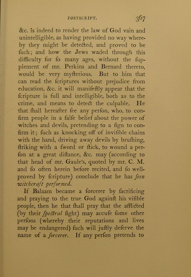 &c. Is indeed to render the law of God vain and unintelligible, as having provided no way where- by they might be detected, and proved to be fuch; and how the Jews waded through this difficulty for fo many ages, without the fup- plement of mr. Perkins and Bernard thereto, would be very myfterious. But to him that can read the fcriptures without prejudice from education, &c. it will manifeftly appear that the fcripture is full and intelligible, both as to the crime, and means to dete<fl the culpable. He that lhall hereafter fee any perfon, who, to con- firm people in a falfe belief about the power of witches and devils, pretending to a fign to con- firm it; fuch as knocking off of invifible chains with the hand, driving away devils by brufhing, ftriking with a fword or flick, to wound a per- fon at a great diftance, &c. may (according to that head of mr. Gaule’s, quoted by mr. C. M. and fo often herein before recited, and fo well- proved by fcripture) conclude that he has feen witchcraft perfor?ned. If Balaam became a forcerer by facrificing and praying to the true God againft his vifible people, then he that fhall pray that the afflicted (by their fpeftral fight) may accufe fome other perfons (whereby their reputations and lives may be endangered) fuch will juftly deferve the name of a forcerer. If any perfon pretends to