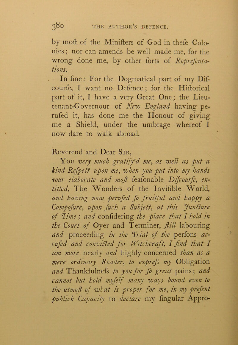 by moft of the Minifters of God in thefe Colo- nies ; nor can amends be well made me, for the wrong done me, by other forts of Reprefenta- tions. In fine: For the Dogmatical part of my Dif- courfe, I want no Defence; for the Hiftorical part of it, I have a very Great One; the Lieu- tenant-Governour of New England having pe- rufed it, has done me the Honour of giving me a Shield, under the umbrage whereof I now dare to walk abroad. Reverend and Dear Sir, You very much gratify’d me, as well as put a kind Refpeff upon me, when you put into my hands \our elaborate and moft feafonable Difcourfe, en- titled, The Wonders of the Invifible World, and having now perufed fo fruitful and happy a Compofure, upon fuch a Subject, at this Juncture of Time; and confidering the place that I hold in the Court of Oyer and Terminer, ft ill labouring and proceeding in the Trial of the perfons ac- cufed and convicted for Witchcraft, I find that I am more nearly and highly concerned than as a mere ordinary Reader, to exprefs my Obligation and Thankfulnefs to you for fo great pains; and cannot but hold myfelf many ways bound even to the utmoft of what is proper for me, in my prefent publick Capacity to declare my fingular Appro-