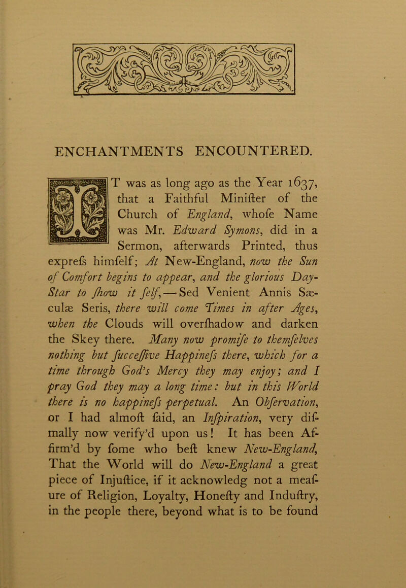 ENCHANTMENTS ENCOUNTERED. T was as long ago as the Year 1637, that a Faithful Minifter of the Church of England, whofe Name was Mr. Edward Symons, did in a Sermon, afterwards Printed, thus exprefs himfelf; At New-England, now the Sun of Comfort begins to appear, and the glorious Day- Star to fhow it felf — Sed Venient Annis Sse- culas Seris, there will come Times in after -Ages, when the Clouds will overfhadow and darken the Skey there. Many now promife to themfelves nothing but fucceffive Happinefs there, which for a time through God's Mercy they may enjoy; and I pray God they may a long time: but in this IVorld there is no happinefs perpetual. An Obfervation, or I had almoft faid, an Infpiration, very dis- mally now verify’d upon us! It has been Af- firm’d by fome who beft knew New-England, That the World will do New-England a great piece of Injuftice, if it acknowledg not a meaf- ure of Religion, Loyalty, Honefty and Induftry, in the people there, beyond what is to be found