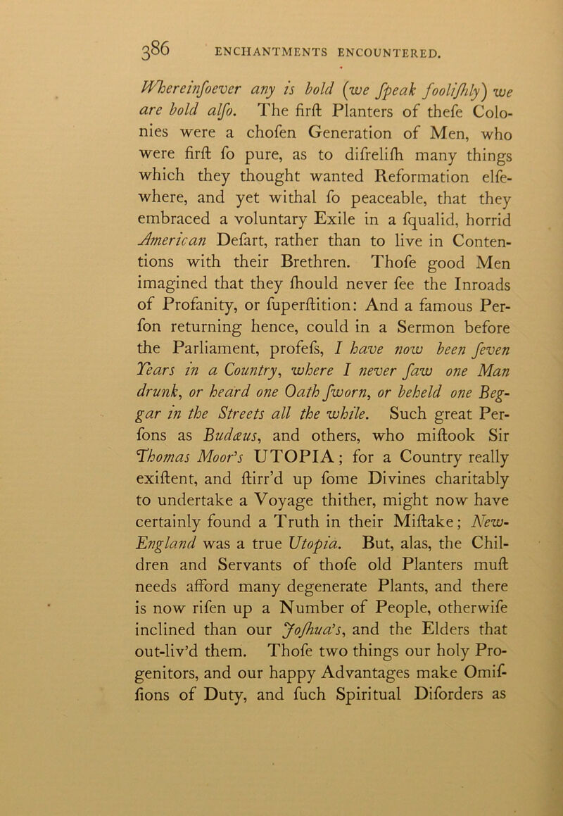 JVhereinfoever any is bold (we fpeak foolijhly) we are bold alfo. The firft Planters of thefe Colo- nies were a chofen Generation of Men, who were firft fo pure, as to difrelifh many things which they thought wanted Reformation elfe- where, and yet withal fo peaceable, that they embraced a voluntary Exile in a fqualid, horrid American Defart, rather than to live in Conten- tions with their Brethren. Thofe good Men imagined that they fhould never fee the Inroads of Profanity, or fuperftition: And a famous Per- fon returning hence, could in a Sermon before the Parliament, profefs, I have now been /even Tears in a Country, where I never faw one Man drunk, or heard one Oath jworn, or beheld one Beg- gar in the Streets all the while. Such great Per- fons as Budceus, and others, who miftook Sir Thomas Moor’s UTOPIA; for a Country really exiftent, and ftirr’d up fome Divines charitably to undertake a Voyage thither, might now have certainly found a Truth in their Miflake; ATew- England was a true Utopia. But, alas, the Chil- dren and Servants of thofe old Planters muft needs afford many degenerate Plants, and there is now rifen up a Number of People, other wife inclined than our Jofhua’s, and the Elders that out-liv’d them. Thofe two things our holy Pro- genitors, and our happy Advantages make Omif- fions of Duty, and fuch Spiritual Diforders as