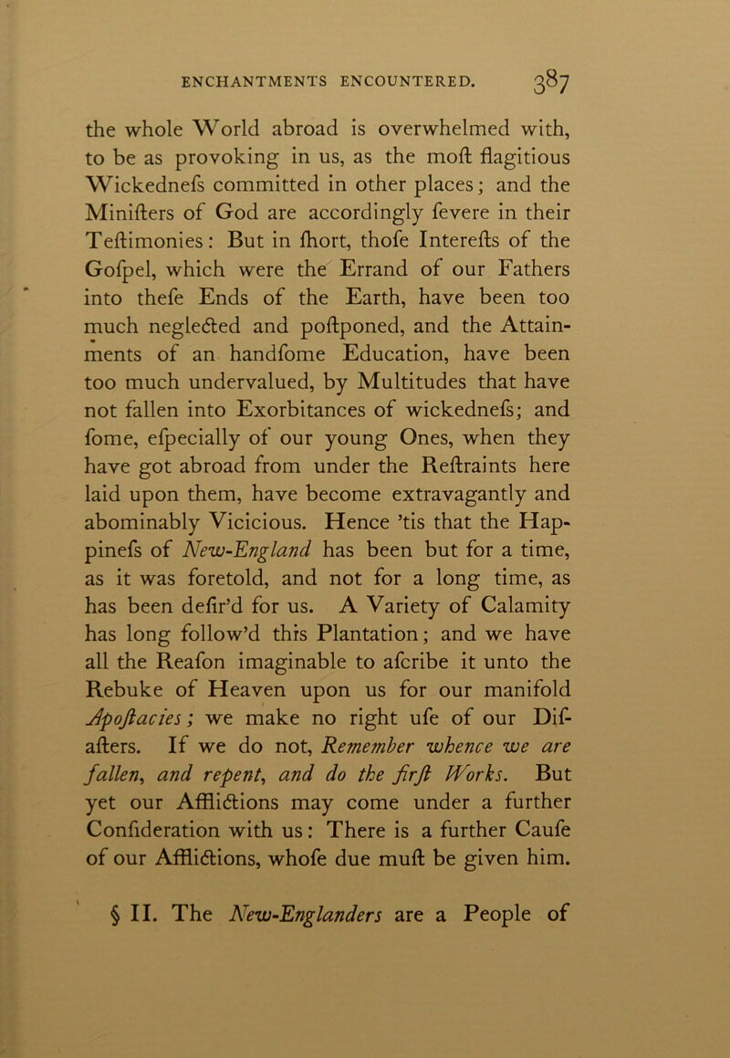 the whole World abroad is overwhelmed with, to be as provoking in us, as the mod; flagitious Wickednefs committed in other places; and the Ministers of God are accordingly fevere in their Teftimonies: But in fhort, thofe Interefts of the Gofpel, which were the Errand of our Fathers into thefe Ends of the Earth, have been too much neglected and poftponed, and the Attain- ments of an handfome Education, have been too much undervalued, by Multitudes that have not fallen into Exorbitances of wickednefs; and fome, efpecially of our young Ones, when they have got abroad from under the Reftraints here laid upon them, have become extravagantly and abominably Vicicious. Hence ’tis that the Hap- pinefs of New-England has been but for a time, as it was foretold, and not for a long time, as has been deflr’d for us. A Variety of Calamity has long follow’d this Plantation; and we have all the Reafon imaginable to afcribe it unto the Rebuke of Heaven upon us for our manifold Jpoftacies; we make no right ufe of our Dif- afters. If we do not, Reme?nber whence we are fallen, and repent, and do the firfl bVorhs. But yet our Afflictions may come under a further Confideration with us: There is a further Caufe of our Afflictions, whofe due muft be given him. § II. The New-Englanders are a People of