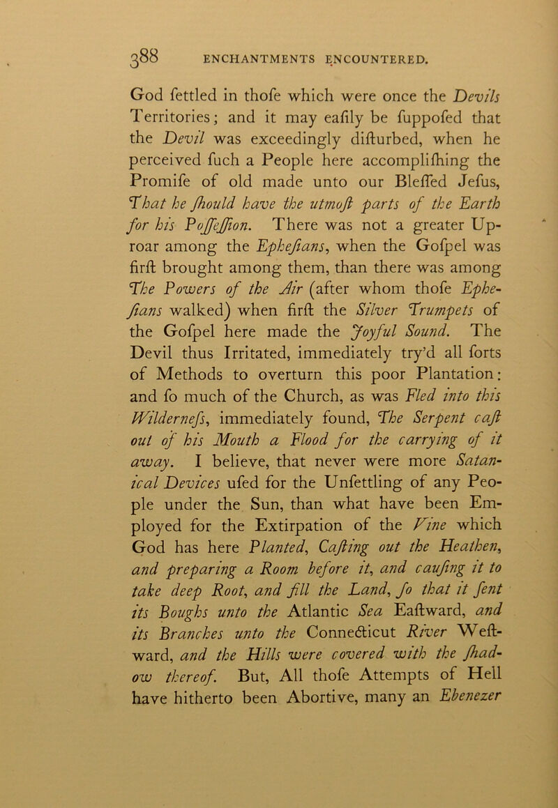 God fettled in thofe which were once the Devils Territories; and it may eafily be fuppofed that the Devil was exceedingly difturbed, when he perceived fuch a People here accomplifhing the Promife of old made unto our BlefTed Jefus, That he Jhould have the utmofi parts of the Earth for his Pojfeffion. There was not a greater Up- roar among the Ephefians, when the Gofpel was firft brought among them, than there was among The Powers of the fiir (after whom thofe Ephe- fians walked) when firft the Silver Trumpets of the Gofpel here made the Joyful Sound. The Devil thus Irritated, immediately try’d all forts of Methods to overturn this poor Plantation; and fo much of the Church, as was Fled into this IVildernefs, immediately found, The Serpent caft out of his Mouth a Flood for the carrying of it away. I believe, that never were more Satan- ic al Devices ufed for the Unfettling of any Peo- ple under the Sun, than what have been Em- ployed for the Extirpation of the Fine which God has here Planted, Cafting out the Heathen, and preparing a Room before it, and caufing it to take deep Root, and fill the Land, Jo that it fent its Boughs unto the Atlantic Sea Eaftward, and its Branches unto the Conne&icut River Weft- ward, and the Hills were covered with the Jhad- ow thereof. But, All thofe Attempts of Hell have hitherto been Abortive, many an Ebenezer