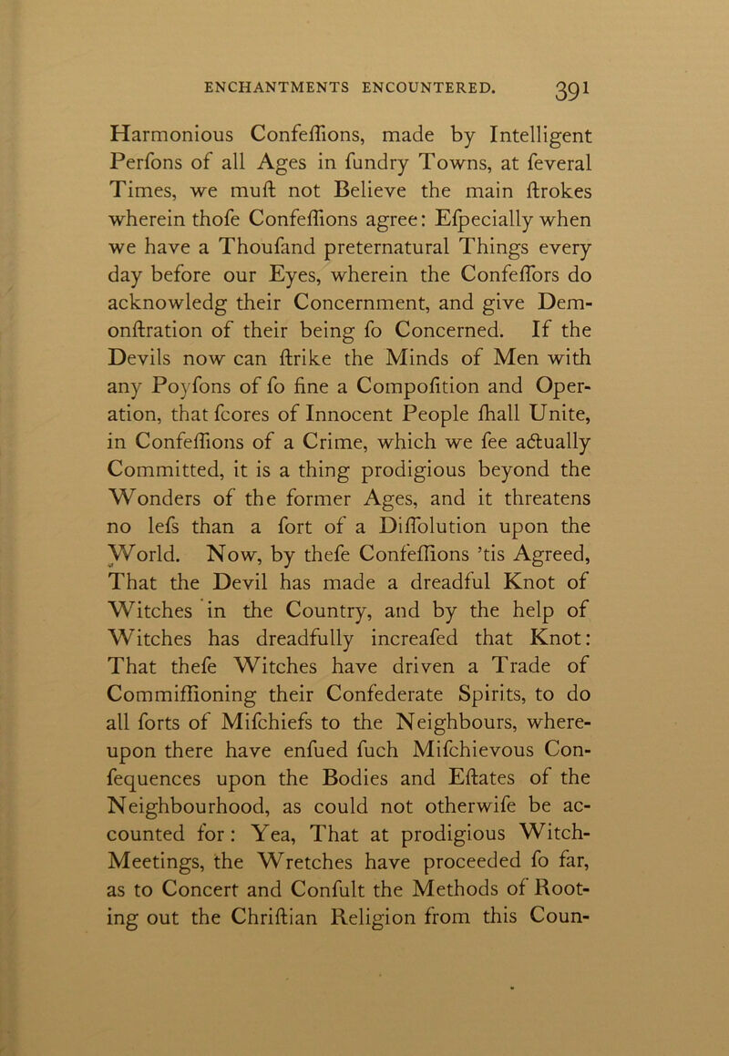 Harmonious Confefiions, made by Intelligent Perfons of all Ages in fundry Towns, at feveral Times, we muft not Believe the main ftrokes wherein thofe Confefiions agree: Efpecially when we have a Thoufand preternatural Things every day before our Eyes, wherein the Confefiors do acknowledg their Concernment, and give Dem- onftration of their being fo Concerned. If the Devils now can ftrike the Minds of Men with any Poyfons of fo fine a Compofition and Oper- ation, that fcores of Innocent People fhall Unite, in Confefiions of a Crime, which we fee actually Committed, it is a thing prodigious beyond the Wonders of the former Ages, and it threatens no lefs than a fort of a Difiolution upon the World. Now, by thefe Confefiions ’tis Agreed, That the Devil has made a dreadful Knot of Witches in the Country, and by the help of Witches has dreadfully increafed that Knot: That thefe Witches have driven a Trade of Commifiioning their Confederate Spirits, to do all forts of Mifchiefs to the Neighbours, where- upon there have enfued fuch Mifchievous Con- fequences upon the Bodies and Eftates of the Neighbourhood, as could not otherwife be ac- counted for: Yea, That at prodigious Witch- Meetings, the Wretches have proceeded fo far, as to Concert and Confult the Methods of Root- ing out the Chriftian Religion from this Coun-