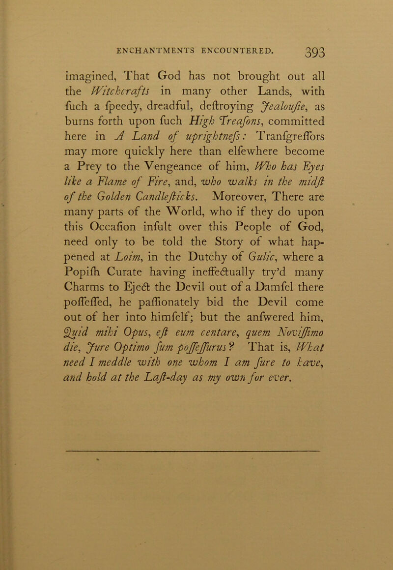 imagined, That God has not brought out all the Witchcrafts in many other Lands, with fuch a fpeedy, dreadful, deftroying Jealoufie, as burns forth upon fuch High Lreafons, committed here in A Land of uprightnefs: Tranfgreffors may more quickly here than elfewhere become a Prey to the Vengeance of him, Who has Eyes like a Flame of Fire, and, who walks in the mid ft of the Golden Candlefticks. Moreover, There are many parts of the World, who if they do upon this Occafion infult over this People of God, need only to be told the Story of what hap- pened at Loim, in the Dutchy of Gulic, where a Popifh. Curate having ineffectually try’d many Charms to EjeCt the Devil out of a Damfel there pofTeffed, he paffionately bid the Devil come out of her into himfelf; but the anfwered him, Quid miki Opus, eft eum centare, quem NoviJJimo die, Jure Optimo fum pojfejfurus ? That is, What need I meddle with one whom I am fure to have, and hold at the Laft-day as my own for ever.