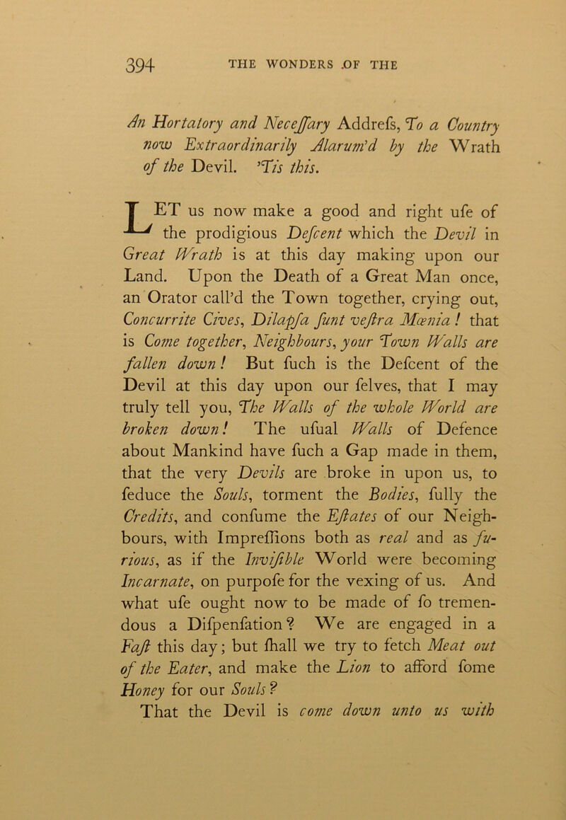 An Hortatory and Necejfary Addrefs, To a Country now Extraordinarily Alarum'd by the Wrath of the Devil. 'Tis this. T ET us now make a good and right ufe of the prodigious Defcent which the Devil in Great Wrath is at this day making upon our Land. Upon the Death of a Great Man once, an Orator call’d the Town together, crying out, Concur rite Gives, Dilapfa funt veftra Mcenia ! that is Come together, Neighbours, your Town Walls are fallen down! But fuch is the Defcent of the Devil at this day upon our felves, that I may truly tell you, The Walls of the whole World are broken down! The ufual Walls of Defence about Mankind have fuch a Gap made in them, that the very Devils are broke in upon us, to feduce the Souls, torment the Bodies, fully the Credits, and confume the Eft ate s of our Neigh- bours, with Impredions both as real and as fu- rious, as if the Invifible World were becoming Incarnate, on purpofe for the vexing of us. And what ufe ought now to be made of fo tremen- dous a Difpenfation ? We are engaged in a Faft this day; but fhall we try to fetch Meat out of the Eater, and make the Lion to afford fome Honey for our Souls ? That the Devil is come down unto us with