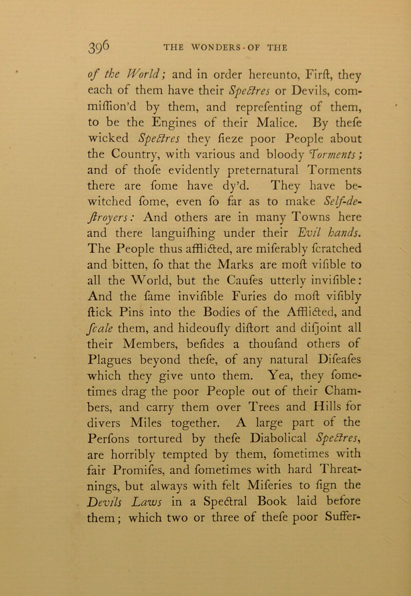 of the IVorld; and in order hereunto, Firft, they each of them have their SpeEtres or Devils, com- miftion’d by them, and reprefenting of them, to be the Engines of their Malice. By thefe wicked SpeElres they fteze poor People about the Country, with various and bloody ’Torments; and of thofe evidently preternatural Torments there are fome have dy’d. They have be- witched fome, even fo far as to make Self-de- ftroyers: And others are in many Towns here and there languifhing under their Evil hands. The People thus afflidted, are miferably fcratched and bitten, fo that the Marks are moft vifible to all the World, but the Caufes utterly invifible: And the fame invifible Furies do moft vifibly ftick Pins into the Bodies of the Afflicfted, and fcale them, and hideoufty diftort and difjoint all their Members, beftdes a thoufand others of Plagues beyond thefe, of any natural Difeafes which they give unto them. Yea, they fome- times drag the poor People out of their Cham- bers, and carry them over Trees and Hills for divers Miles together. A large part of the Perfons tortured by thefe Diabolical SpeElres, are horribly tempted by them, fometimes with fair Promifes, and fometimes with hard Threat- nings, but always with felt Miferies to fign the Devils Laws in a Specftral Book laid before them; which two or three of thefe poor Suffer-