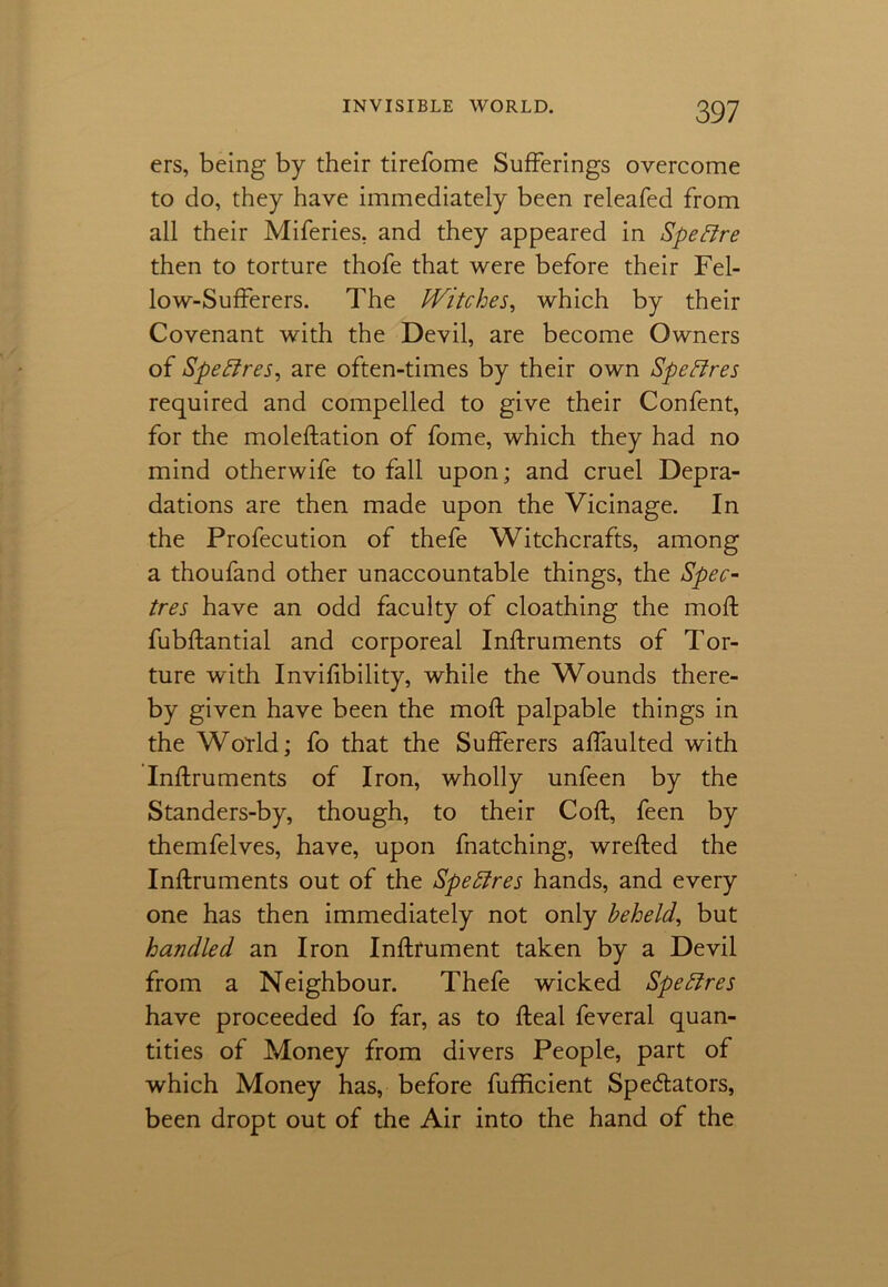 ers, being by their tirefome Sufferings overcome to do, they have immediately been releafed from all their Miferies, and they appeared in SpeElre then to torture thofe that were before their Fel- low-Sufferers. The IVitches, which by their Covenant with the Devil, are become Owners of Speffres, are often-times by their own Speflres required and compelled to give their Confent, for the moleftation of fome, which they had no mind otherwife to fall upon; and cruel Depra- dations are then made upon the Vicinage. In the Profecution of thefe Witchcrafts, among a thoufand other unaccountable things, the Spec- tres have an odd faculty of cloathing the mod; fubftantial and corporeal Inftruments of Tor- ture with Invifibility, while the Wounds there- by given have been the mod; palpable things in the World; fo that the Sufferers affaulted with Inftruments of Iron, wholly unfeen by the Standers-by, though, to their Coft, feen by themfelves, have, upon fnatching, wrefted the Inftruments out of the Spebfres hands, and every one has then immediately not only beheld, but handled an Iron Inftrument taken by a Devil from a Neighbour. Thefe wicked Spehires have proceeded fo far, as to fteal feveral quan- tities of Money from divers People, part of which Money has, before fufficient Spectators, been dropt out of the Air into the hand of the