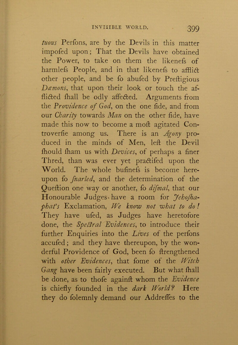 tuous Perfons, are by the Devils in this matter impofed upon; That the Devils have obtained the Power, to take on them the likenefs of harmlefs People, and in that likenefs to afflict other people, and be fo abufed by Preftigious Damons, that upon their look or touch the af- flicted fhall be odly affe&ed. Arguments from the Providence of God, on the one fide, and from our Charity towards Man on the other fide, have made this now to become a moft agitated Con- troverfie among us. There is an Agony pro- duced in the minds of Men, left the Devil fhould fham us with Devices, of perhaps a finer Thred, than was ever yet pra&ifed upon the World. The whole bufinefs is become here- upon fo fnarled, and the determination of the Queftion one way or another, fo difmal, that our Honourable Judges'have a room for Jehofha- phafs Exclamation, We know not what to do! They have ufed, as Judges have heretofore done, the Speffral Evidences, to introduce their further Enquiries into the Lives of the perfons accufed; and they have thereupon, by the won- derful Providence of God, been fo ftrengthened with other Evidences, that fome of the Witch Gang have been fairly executed. But what fhall be done, as to thofe againft whom the Evidence is chiefly founded in the dark World? Here they do folemnly demand our Addrefles to the