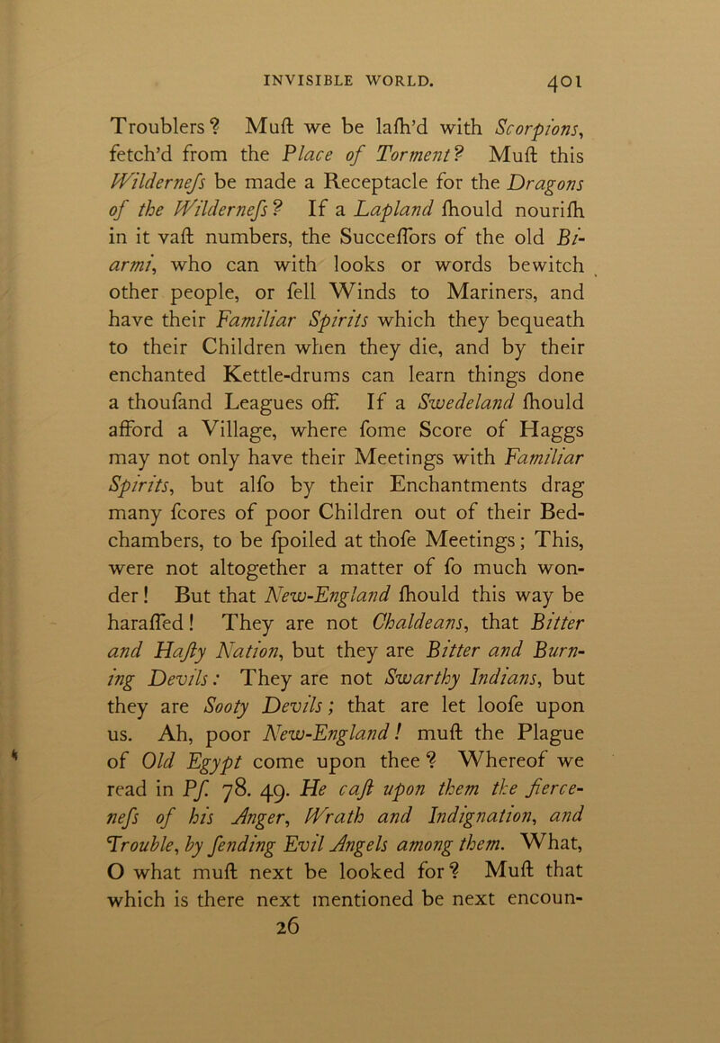 Troublers? Muft we be lafh’d with Scorpions, fetch’d from the Place of Torment? Muft this hVildernefs be made a Receptacle for the Dragons of the IVildernefs ? If a Lapland fhould nourifh in it vaft numbers, the Succeftors of the old Bi- armiwho can with looks or words bewitch other people, or fell Winds to Mariners, and have their Familiar Spirits which they bequeath to their Children when they die, and by their enchanted Kettle-drums can learn things done a thoufand Leagues off If a Swedeland fhould afford a Village, where fome Score of Haggs may not only have their Meetings with Familiar Spirits, but alfo by their Enchantments drag many fcores of poor Children out of their Bed- chambers, to be fpoiled at thofe Meetings; This, were not altogether a matter of fo much won- der ! But that New-England fhould this way be harafted! They are not Chaldeans, that Bitter and Hajly Nation, but they are Bitter and Burn- ing Devils: They are not Swarthy Indians, but they are Sooty Devils; that are let loofe upon us. Ah, poor New-England! muft the Plague of Old Egypt come upon thee ? Whereof we read in Pf 78. 49. He caft upon them the fierce- nefs of his Anger, IVrath and Indignation, and Trouble, by fending Evil Angels among them. What, O what muft next be looked for? Muft that which is there next mentioned be next encoun- 26